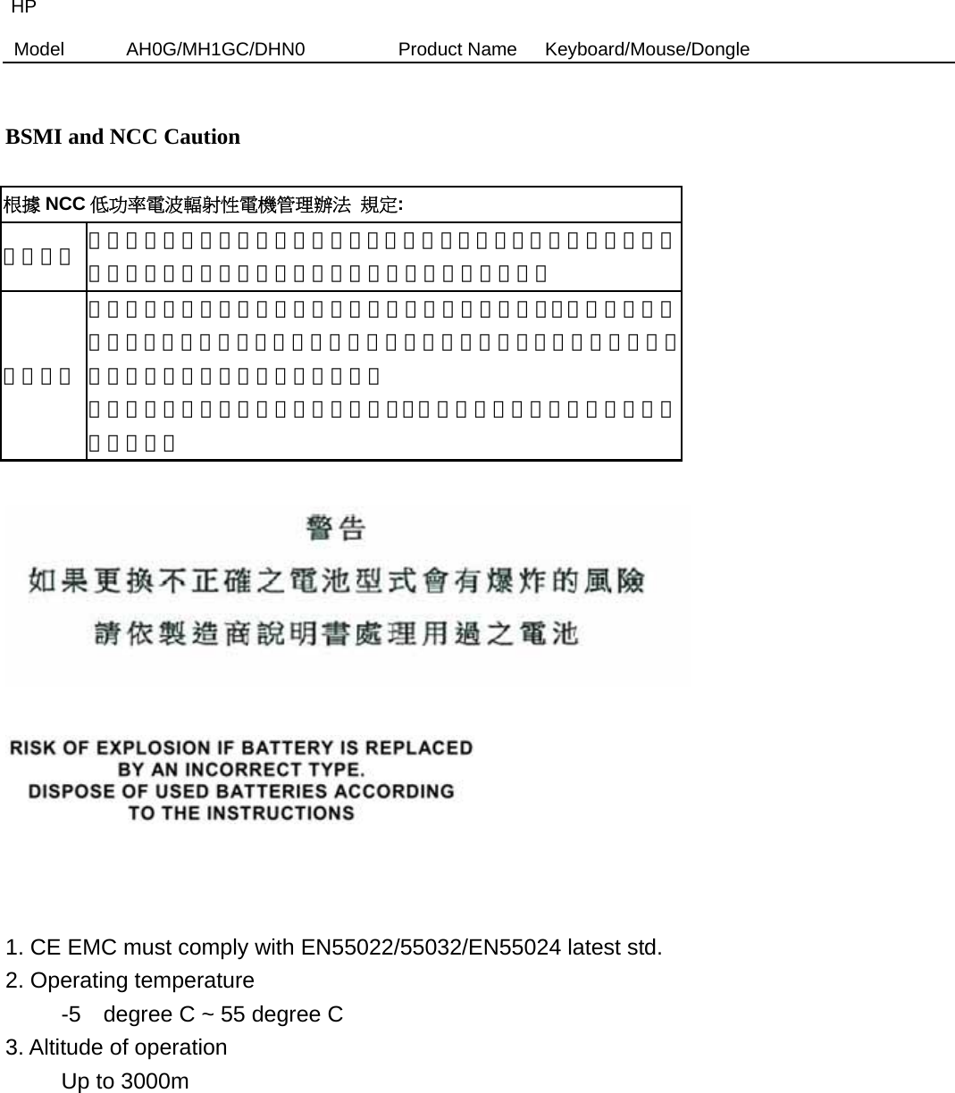 HP Model  AH0G/MH1GC/DHN0          Product Name   Keyboard/Mouse/Dongle    BSMI and NCC Caution  根據 NCC 低功率電波輻射性電機管理辦法 規定: 第十二條  經型式認證合格之低功率射頻電機，非經許可，公司、商號或使用者均不得擅自變更頻率、加大功率或變更原設計之特性及功能。 第十四條 低功率射頻電機之使用不得影響飛航安全及干擾合法通信；經發現有干擾現象時，應立即停用，並改善至無干擾時方得繼續使用。前項合法通信，指依電信法規定作業之無線電通信。 低功率射頻電機須忍受合法通信或工業、科學及醫療用電波輻射性電機設備之干擾。        1. CE EMC must comply with EN55022/55032/EN55024 latest std.   2. Operating temperature      -5  degree C ~ 55 degree C  3. Altitude of operation      Up to 3000m           