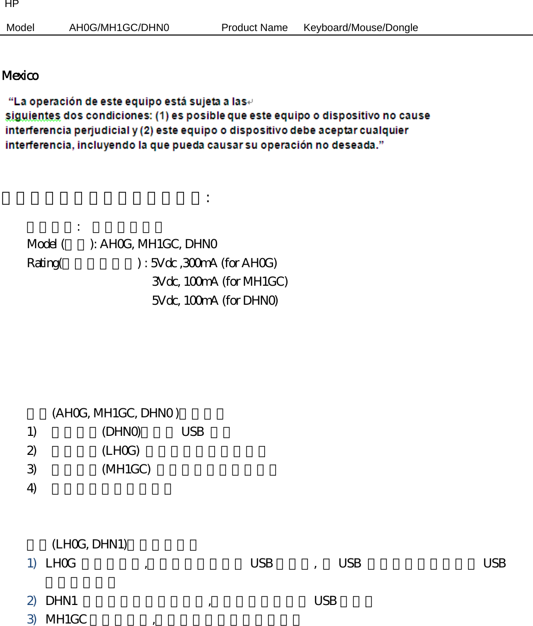HP Model  AH0G/MH1GC/DHN0          Product Name   Keyboard/Mouse/Dongle   Mexico   商品名稱及型號及額定電壓電流:   商品名稱:    無線電鍵盤組  Model (型號): AH0G, MH1GC, DHN0   Rating(額定電壓電流) : 5Vdc ,300mA (for AH0G)                     3Vdc, 100mA (for MH1GC)                     5Vdc, 100mA (for DHN0)                          產品(AH0G, MH1GC, DHN0 )操作內容 1) 將接收器(DHN0)連接於 USB  插槽 2) 無線鍵盤(LH0G)  側面功能開關切至綠色 3) 無線滑鼠(MH1GC)  背面功能開關切至綠色 4) 開始使用無線電鍵盤組    產品(LH0G, DHN1)有那些連接埠 1) LH0G  是無線鍵盤,產品本體包含一個 USB 連接埠,  此 USB  連接埠可以接至電腦 USB孔做鍵盤充電 2) DHN1  是無線鍵盤組的接收器,產品本體包含一組 USB 連接埠     3) MH1GC 是無線滑鼠,產品本體不包含任何連接埠     