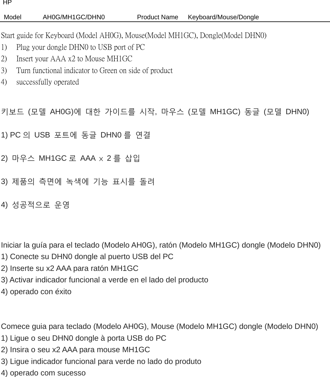 HP Model  AH0G/MH1GC/DHN0          Product Name   Keyboard/Mouse/Dongle  Start guide for Keyboard (Model AH0G), Mouse(Model MH1GC), Dongle(Model DHN0) 1)  Plug your dongle DHN0 to USB port of PC   2)  Insert your AAA x2 to Mouse MH1GC     3)  Turn functional indicator to Green on side of product   4)  successfully operated  키보드 (모델 AH0G)에 대한 가이드를 시작,  마우스 (모델 MH1GC) 동글 (모델 DHN0) 1) PC 의 USB 포트에 동글 DHN0 를 연결 2)  마우스 MH1GC 로 AAA × 2를 삽입 3)  제품의 측면에 녹색에 기능 표시를 돌려 4)  성공적으로 운영   Iniciar la guía para el teclado (Modelo AH0G), ratón (Modelo MH1GC) dongle (Modelo DHN0) 1) Conecte su DHN0 dongle al puerto USB del PC 2) Inserte su x2 AAA para ratón MH1GC 3) Activar indicador funcional a verde en el lado del producto 4) operado con éxito   Comece guia para teclado (Modelo AH0G), Mouse (Modelo MH1GC) dongle (Modelo DHN0) 1) Ligue o seu DHN0 dongle à porta USB do PC 2) Insira o seu x2 AAA para mouse MH1GC 3) Ligue indicador funcional para verde no lado do produto 4) operado com sucesso 