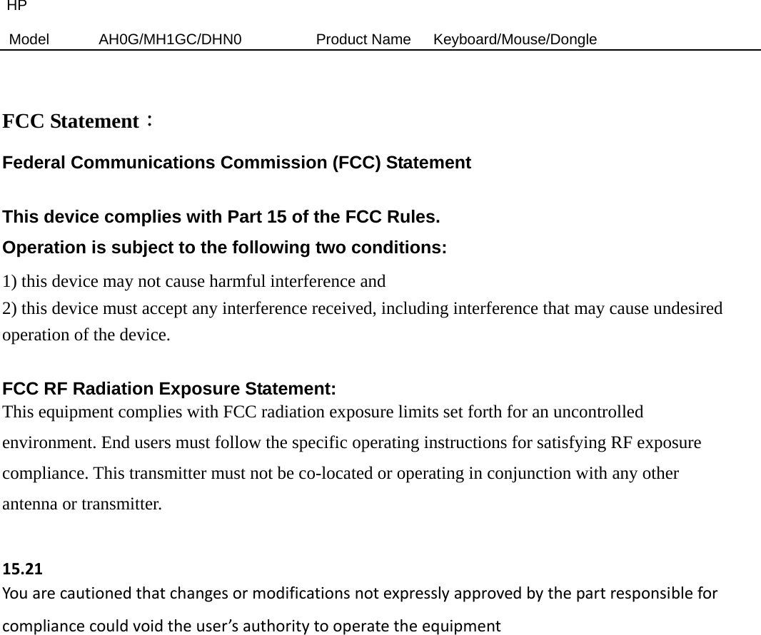 HP Model  AH0G/MH1GC/DHN0          Product Name   Keyboard/Mouse/Dongle   FCC Statement： Federal Communications Commission (FCC) Statement  This device complies with Part 15 of the FCC Rules.   Operation is subject to the following two conditions: 1) this device may not cause harmful interference and 2) this device must accept any interference received, including interference that may cause undesired operation of the device.  FCC RF Radiation Exposure Statement: This equipment complies with FCC radiation exposure limits set forth for an uncontrolled environment. End users must follow the specific operating instructions for satisfying RF exposure compliance. This transmitter must not be co-located or operating in conjunction with any other antenna or transmitter.  15.21Youarecautionedthatchangesormodificationsnotexpresslyapprovedbythepartresponsibleforcompliancecouldvoidtheuser’sauthoritytooperatetheequipment