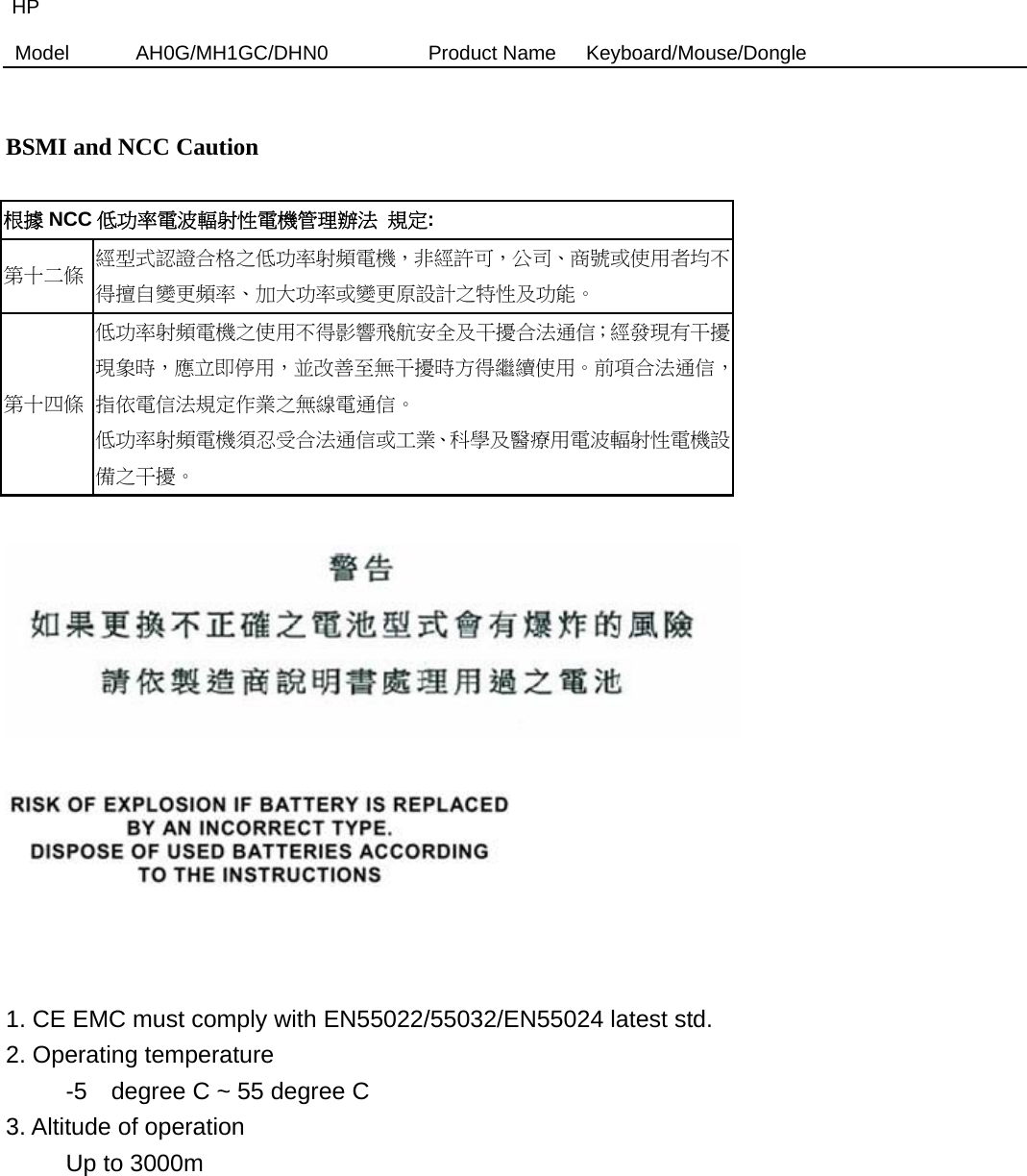 HP Model  AH0G/MH1GC/DHN0          Product Name   Keyboard/Mouse/Dongle    BSMI and NCC Caution  根據 NCC 低功率電波輻射性電機管理辦法 規定: 第十二條  經型式認證合格之低功率射頻電機，非經許可，公司、商號或使用者均不得擅自變更頻率、加大功率或變更原設計之特性及功能。 第十四條 低功率射頻電機之使用不得影響飛航安全及干擾合法通信；經發現有干擾現象時，應立即停用，並改善至無干擾時方得繼續使用。前項合法通信，指依電信法規定作業之無線電通信。 低功率射頻電機須忍受合法通信或工業、科學及醫療用電波輻射性電機設備之干擾。        1. CE EMC must comply with EN55022/55032/EN55024 latest std.   2. Operating temperature      -5  degree C ~ 55 degree C  3. Altitude of operation      Up to 3000m           