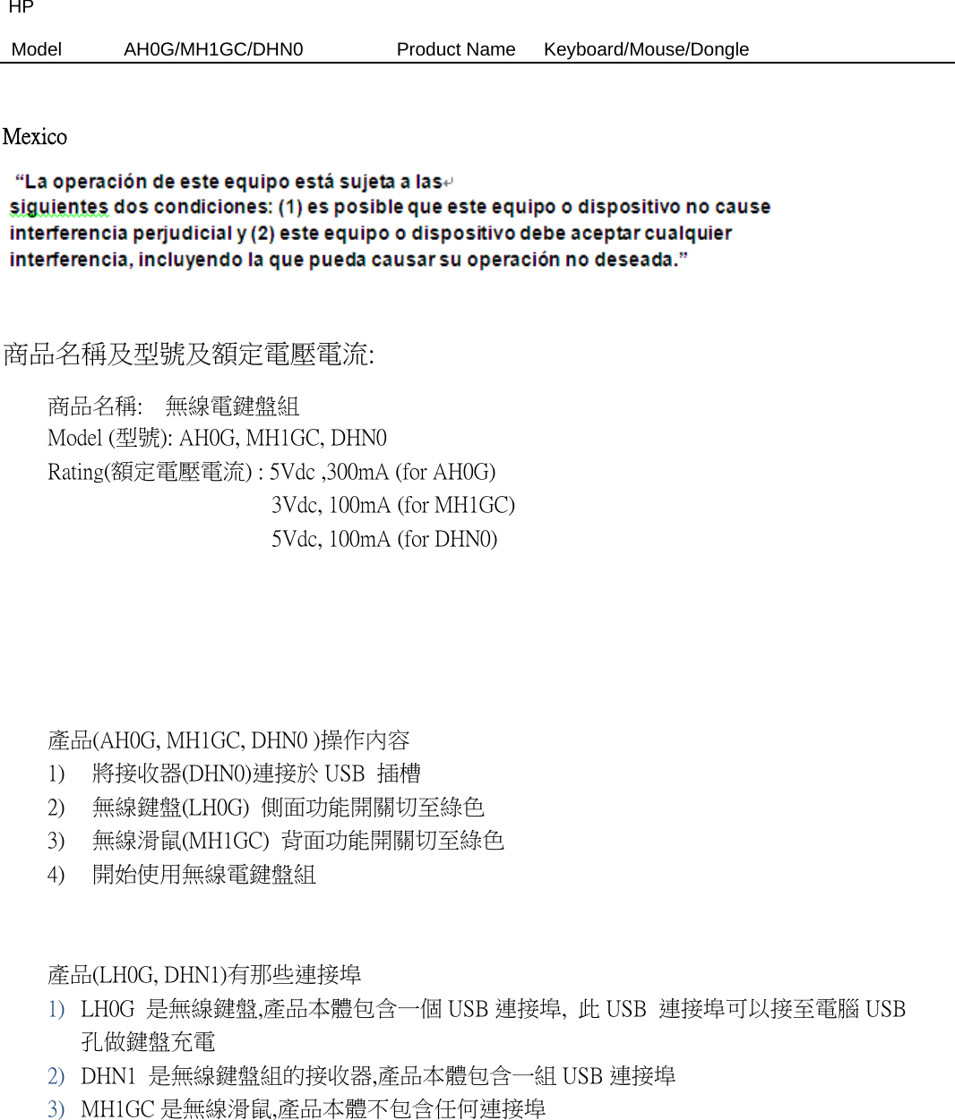 HP Model  AH0G/MH1GC/DHN0          Product Name   Keyboard/Mouse/Dongle   Mexico   商品名稱及型號及額定電壓電流:   商品名稱:    無線電鍵盤組  Model (型號): AH0G, MH1GC, DHN0   Rating(額定電壓電流) : 5Vdc ,300mA (for AH0G)                     3Vdc, 100mA (for MH1GC)                     5Vdc, 100mA (for DHN0)                          產品(AH0G, MH1GC, DHN0 )操作內容 1) 將接收器(DHN0)連接於 USB  插槽 2) 無線鍵盤(LH0G)  側面功能開關切至綠色 3) 無線滑鼠(MH1GC)  背面功能開關切至綠色 4) 開始使用無線電鍵盤組    產品(LH0G, DHN1)有那些連接埠 1) LH0G  是無線鍵盤,產品本體包含一個 USB 連接埠,  此 USB  連接埠可以接至電腦 USB孔做鍵盤充電 2) DHN1  是無線鍵盤組的接收器,產品本體包含一組 USB 連接埠     3) MH1GC 是無線滑鼠,產品本體不包含任何連接埠     