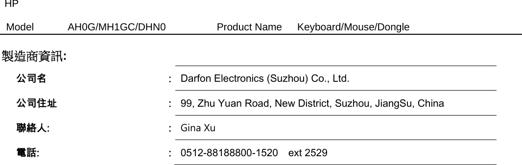 HP Model  AH0G/MH1GC/DHN0          Product Name   Keyboard/Mouse/Dongle  製造商資訊:   公司名  :  Darfon Electronics (Suzhou) Co., Ltd. 公司住址  :  99, Zhu Yuan Road, New District, Suzhou, JiangSu, China   聯絡人:  :  Gina Xu  電話:  :  0512-88188800-1520    ext 2529 