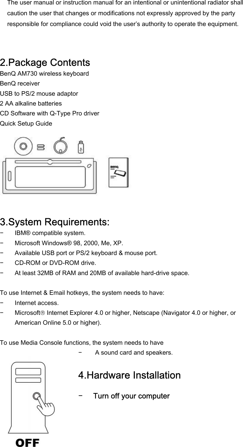  The user manual or instruction manual for an intentional or unintentional radiator shall caution the user that changes or modifications not expressly approved by the party responsible for compliance could void the user’s authority to operate the equipment.   2.Package Contents BenQ AM730 wireless keyboard BenQ receiver USB to PS/2 mouse adaptor 2 AA alkaline batteries CD Software with Q-Type Pro driver Quick Setup Guide          3.System Requirements: − IBM® compatible system. − Microsoft Windows® 98, 2000, Me, XP. − Available USB port or PS/2 keyboard &amp; mouse port. − CD-ROM or DVD-ROM drive. − At least 32MB of RAM and 20MB of available hard-drive space.  To use Internet &amp; Email hotkeys, the system needs to have: − Internet access. − Microsoft Internet Explorer 4.0 or higher, Netscape (Navigator 4.0 or higher, or American Online 5.0 or higher).  To use Media Console functions, the system needs to have − A sound card and speakers.  4.Hardware Installation  − Turn off your computer  