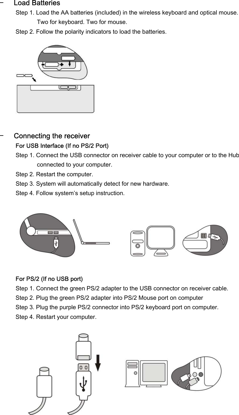  − Load Batteries Step 1. Load the AA batteries (included) in the wireless keyboard and optical mouse. Two for keyboard. Two for mouse. Step 2. Follow the polarity indicators to load the batteries.           − Connecting the receiver  For USB Interface (If no PS/2 Port) Step 1. Connect the USB connector on receiver cable to your computer or to the Hub connected to your computer. Step 2. Restart the computer. Step 3. System will automatically detect for new hardware. Step 4. Follow system’s setup instruction.         For PS/2 (If no USB port) Step 1. Connect the green PS/2 adapter to the USB connector on receiver cable. Step 2. Plug the green PS/2 adapter into PS/2 Mouse port on computer Step 3. Plug the purple PS/2 connector into PS/2 keyboard port on computer. Step 4. Restart your computer.         