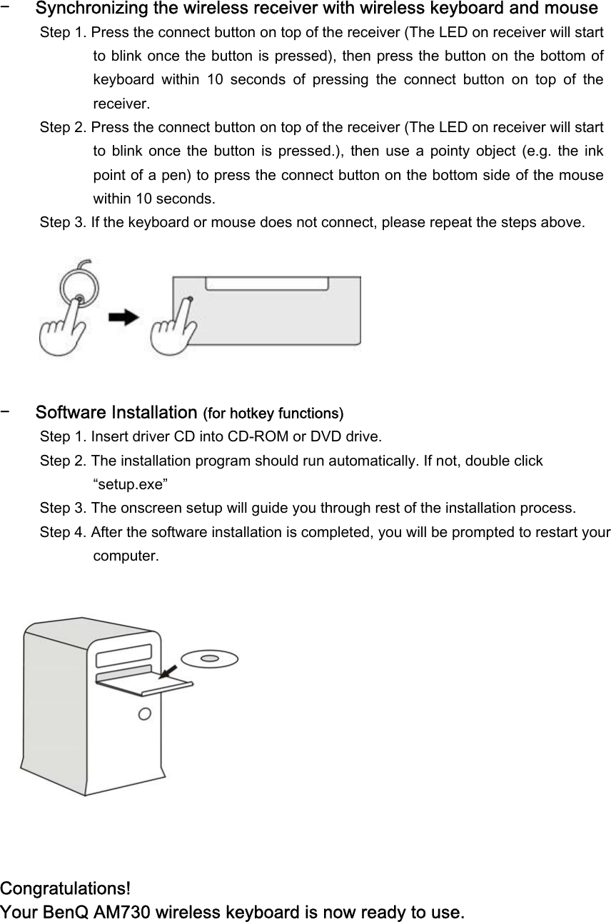  − Synchronizing the wireless receiver with wireless keyboard and mouse Step 1. Press the connect button on top of the receiver (The LED on receiver will start to blink once the button is pressed), then press the button on the bottom of keyboard  within  10  seconds  of  pressing  the  connect  button  on  top  of  the receiver. Step 2. Press the connect button on top of the receiver (The LED on receiver will start to  blink  once  the  button  is  pressed.),  then use  a  pointy  object  (e.g.  the  ink point of a pen) to press the connect button on the bottom side of the mouse within 10 seconds. Step 3. If the keyboard or mouse does not connect, please repeat the steps above.        − Software Installation (for hotkey functions) Step 1. Insert driver CD into CD-ROM or DVD drive. Step 2. The installation program should run automatically. If not, double click “setup.exe”  Step 3. The onscreen setup will guide you through rest of the installation process. Step 4. After the software installation is completed, you will be prompted to restart your computer.              Congratulations!  Your BenQ AM730 wireless keyboard is now ready to use.  