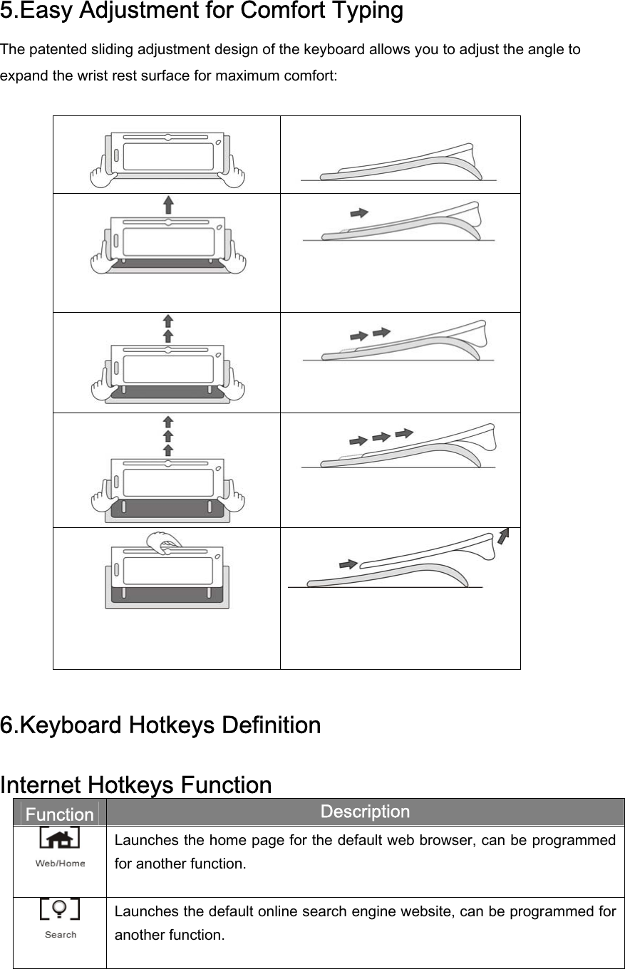 5.Easy Adjustment for Comfort Typing The patented sliding adjustment design of the keyboard allows you to adjust the angle to expand the wrist rest surface for maximum comfort:             6.Keyboard Hotkeys Definition  Internet Hotkeys Function Function  Description  Launches the home page for the default web browser, can be programmed for another function.  Launches the default online search engine website, can be programmed for another function. 
