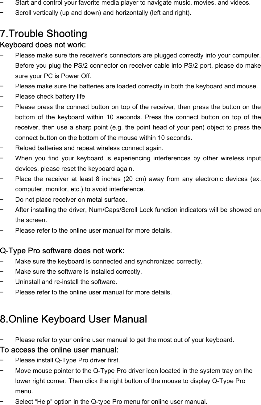 − Start and control your favorite media player to navigate music, movies, and videos. − Scroll vertically (up and down) and horizontally (left and right).  7.Trouble Shooting Keyboard does not work: − Please make sure the receiver’s connectors are plugged correctly into your computer. Before you plug the PS/2 connector on receiver cable into PS/2 port, please do make sure your PC is Power Off.  − Please make sure the batteries are loaded correctly in both the keyboard and mouse. − Please check battery life − Please press the connect button on top of the receiver, then press the button on the bottom  of  the  keyboard  within  10  seconds.  Press  the  connect  button  on  top  of  the receiver, then use a sharp point (e.g. the point head of your pen) object to press the connect button on the bottom of the mouse within 10 seconds. − Reload batteries and repeat wireless connect again. − When  you  find  your  keyboard  is  experiencing  interferences  by  other  wireless  input devices, please reset the keyboard again. − Place  the  receiver  at  least  8  inches  (20  cm)  away  from  any  electronic  devices  (ex. computer, monitor, etc.) to avoid interference. − Do not place receiver on metal surface. − After installing the driver, Num/Caps/Scroll Lock function indicators will be showed on the screen. − Please refer to the online user manual for more details.  Q-Type Pro software does not work: − Make sure the keyboard is connected and synchronized correctly. − Make sure the software is installed correctly. − Uninstall and re-install the software. − Please refer to the online user manual for more details.  8.Online Keyboard User Manual − Please refer to your online user manual to get the most out of your keyboard. To access the online user manual: − Please install Q-Type Pro driver first. − Move mouse pointer to the Q-Type Pro driver icon located in the system tray on the lower right corner. Then click the right button of the mouse to display Q-Type Pro menu. − Select “Help” option in the Q-type Pro menu for online user manual.  
