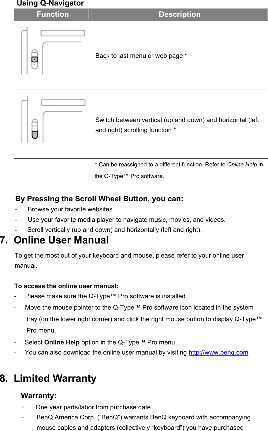 Using Q-Navigator Function  Description  Back to last menu or web page *  Switch between vertical (up and down) and horizontal (left and right) scrolling function * * Can be reassigned to a different function. Refer to Online Help in the Q-Type™ Pro software.  By Pressing the Scroll Wheel Button, you can: -     Browse your favorite websites. -      Use your favorite media player to navigate music, movies, and videos. -      Scroll vertically (up and down) and horizontally (left and right). 7.  Online User Manual To get the most out of your keyboard and mouse, please refer to your online user manual.  To access the online user manual: -     Please make sure the Q-Type™ Pro software is installed. -     Move the mouse pointer to the Q-Type™ Pro software icon located in the system tray (on the lower right corner) and click the right mouse button to display Q-Type™ Pro menu. -     Select Online Help option in the Q-Type™ Pro menu.   -     You can also download the online user manual by visiting http://www.benq.com  8.  Limited Warranty Warranty: −  One year parts/labor from purchase date. −  BenQ America Corp. (“BenQ”) warrants BenQ keyboard with accompanying    mouse cables and adapters (collectively “keyboard”) you have purchased  