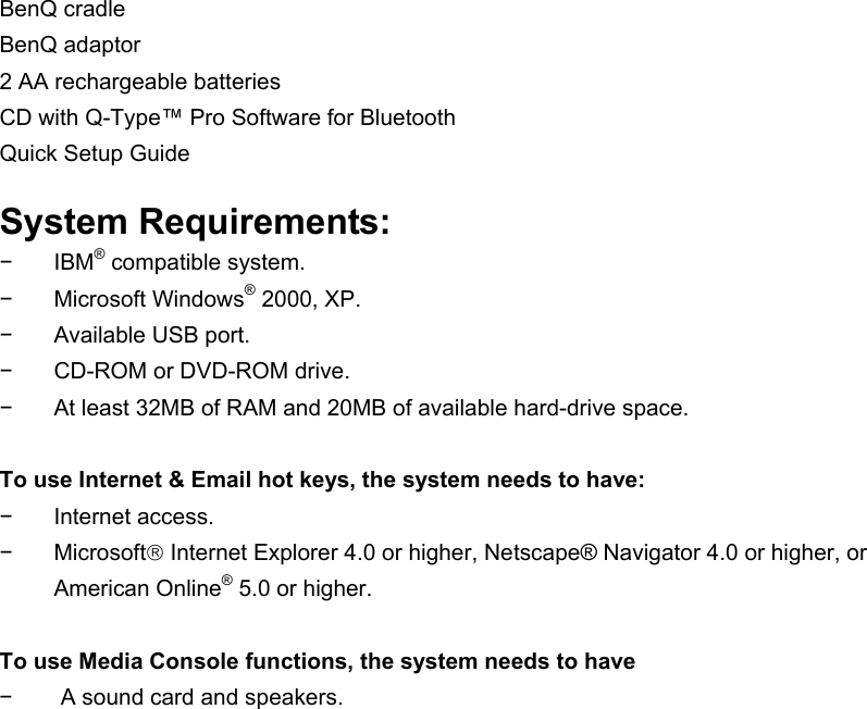 BenQ cradle BenQ adaptor 2 AA rechargeable batteries CD with Q-Type™ Pro Software for Bluetooth Quick Setup Guide  System Requirements: − IBM® compatible system. − Microsoft Windows® 2000, XP. −  Available USB port. −  CD-ROM or DVD-ROM drive. −  At least 32MB of RAM and 20MB of available hard-drive space.  To use Internet &amp; Email hot keys, the system needs to have: − Internet access. − Microsoft Internet Explorer 4.0 or higher, Netscape® Navigator 4.0 or higher, or American Online® 5.0 or higher.  To use Media Console functions, the system needs to have −  A sound card and speakers.  