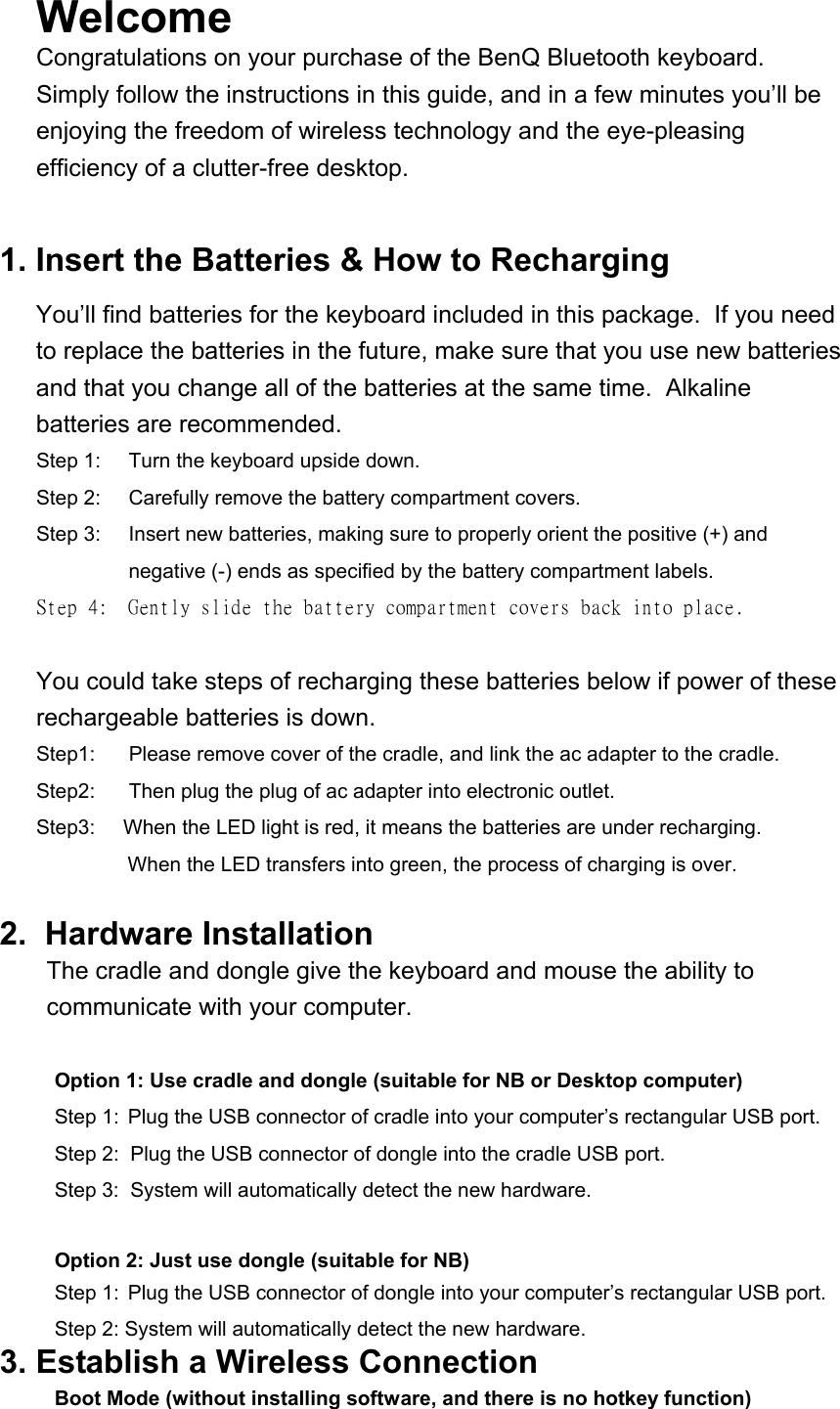 Welcome  Congratulations on your purchase of the BenQ Bluetooth keyboard.  Simply follow the instructions in this guide, and in a few minutes you’ll be enjoying the freedom of wireless technology and the eye-pleasing efficiency of a clutter-free desktop.   1. Insert the Batteries &amp; How to Recharging You’ll find batteries for the keyboard included in this package.  If you need to replace the batteries in the future, make sure that you use new batteries and that you change all of the batteries at the same time.  Alkaline batteries are recommended. Step 1:  Turn the keyboard upside down. Step 2:  Carefully remove the battery compartment covers. Step 3:  Insert new batteries, making sure to properly orient the positive (+) and negative (-) ends as specified by the battery compartment labels. Step 4:  Gently slide the battery compartment covers back into place.  You could take steps of recharging these batteries below if power of these rechargeable batteries is down. Step1:      Please remove cover of the cradle, and link the ac adapter to the cradle. Step2:      Then plug the plug of ac adapter into electronic outlet. Step3:     When the LED light is red, it means the batteries are under recharging.  When the LED transfers into green, the process of charging is over.  2.  Hardware Installation  The cradle and dongle give the keyboard and mouse the ability to communicate with your computer.   Option 1: Use cradle and dongle (suitable for NB or Desktop computer) Step 1:  Plug the USB connector of cradle into your computer’s rectangular USB port.   Step 2:  Plug the USB connector of dongle into the cradle USB port. Step 3:  System will automatically detect the new hardware.  Option 2: Just use dongle (suitable for NB) Step 1:  Plug the USB connector of dongle into your computer’s rectangular USB port.   Step 2: System will automatically detect the new hardware. 3. Establish a Wireless Connection Boot Mode (without installing software, and there is no hotkey function) 