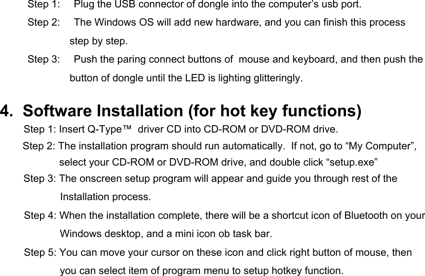Step 1:  Plug the USB connector of dongle into the computer’s usb port.  Step 2:    The Windows OS will add new hardware, and you can finish this process step by step. Step 3:    Push the paring connect buttons of  mouse and keyboard, and then push the button of dongle until the LED is lighting glitteringly.  4.  Software Installation (for hot key functions) Step 1: Insert Q-Type™  driver CD into CD-ROM or DVD-ROM drive. Step 2: The installation program should run automatically.  If not, go to “My Computer”, select your CD-ROM or DVD-ROM drive, and double click “setup.exe”  Step 3: The onscreen setup program will appear and guide you through rest of the   Installation process. Step 4: When the installation complete, there will be a shortcut icon of Bluetooth on your Windows desktop, and a mini icon ob task bar. Step 5: You can move your cursor on these icon and click right button of mouse, then you can select item of program menu to setup hotkey function.              