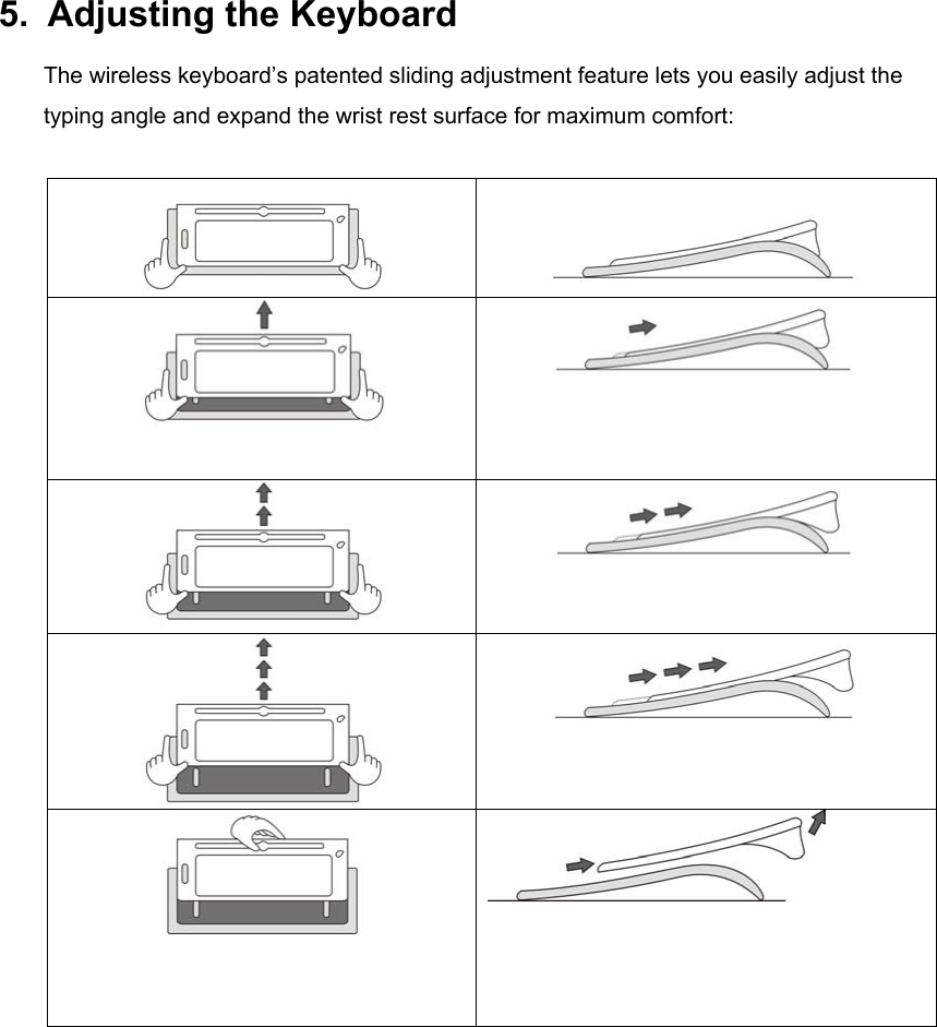 5.  Adjusting the Keyboard The wireless keyboard’s patented sliding adjustment feature lets you easily adjust the typing angle and expand the wrist rest surface for maximum comfort:              