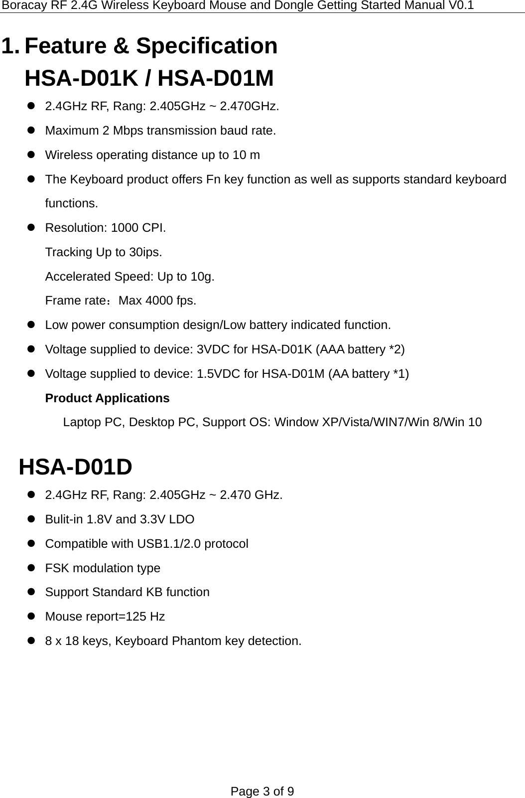 Boracay RF 2.4G Wireless Keyboard Mouse and Dongle Getting Started Manual V0.1 Page 3 of 9  1. Feature &amp; Specification HSA-D01K / HSA-D01M   2.4GHz RF, Rang: 2.405GHz ~ 2.470GHz.   Maximum 2 Mbps transmission baud rate.   Wireless operating distance up to 10 m   The Keyboard product offers Fn key function as well as supports standard keyboard functions.   Resolution: 1000 CPI. Tracking Up to 30ips. Accelerated Speed: Up to 10g. Frame rate：Max 4000 fps.   Low power consumption design/Low battery indicated function.   Voltage supplied to device: 3VDC for HSA-D01K (AAA battery *2)   Voltage supplied to device: 1.5VDC for HSA-D01M (AA battery *1) Product Applications Laptop PC, Desktop PC, Support OS: Window XP/Vista/WIN7/Win 8/Win 10  HSA-D01D   2.4GHz RF, Rang: 2.405GHz ~ 2.470 GHz.   Bulit-in 1.8V and 3.3V LDO   Compatible with USB1.1/2.0 protocol   FSK modulation type   Support Standard KB function   Mouse report=125 Hz   8 x 18 keys, Keyboard Phantom key detection.         