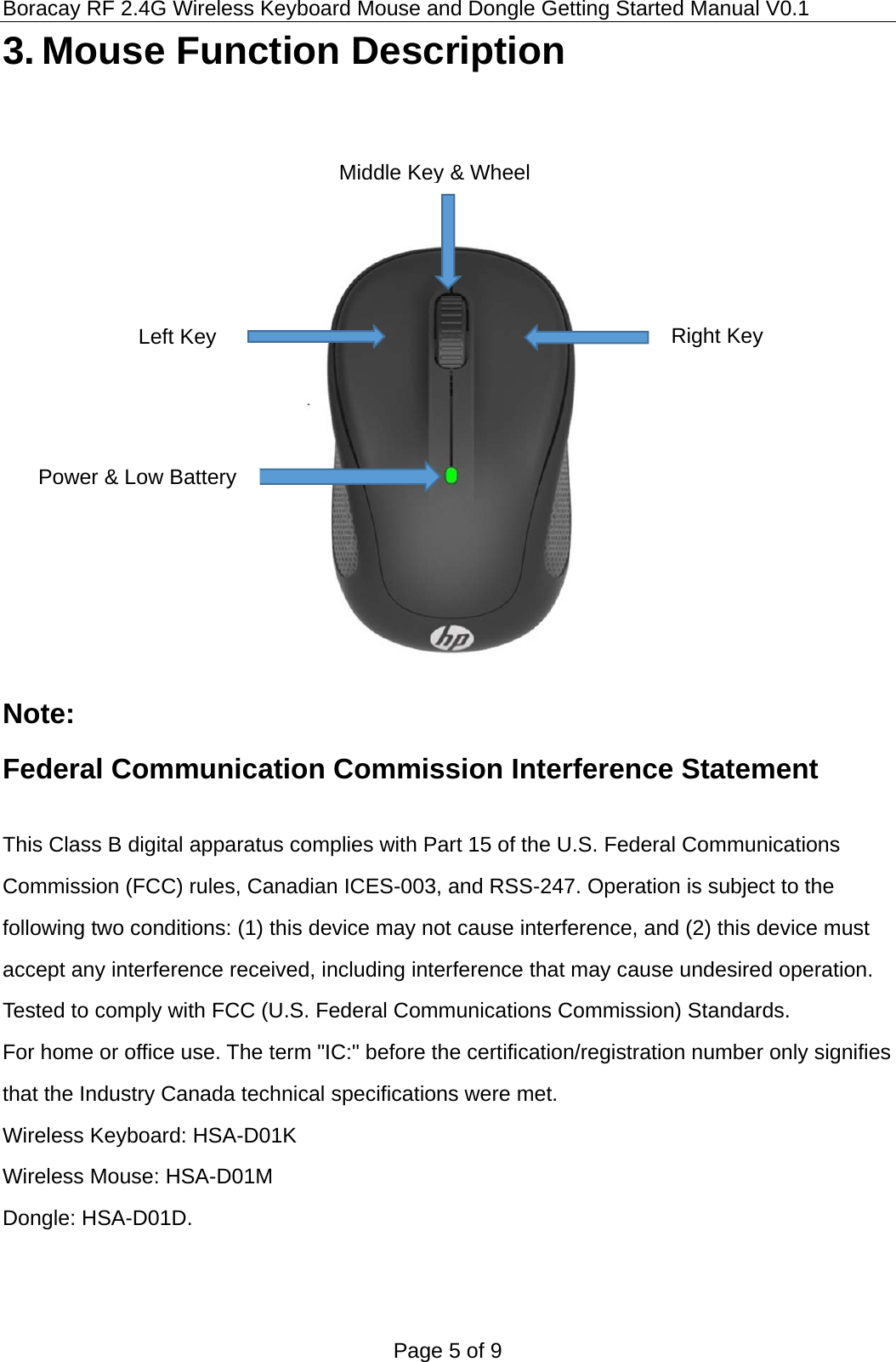 Boracay RF 2.4G Wireless Keyboard Mouse and Dongle Getting Started Manual V0.1 Page 5 of 9 3. Mouse Function Description       Note: Federal Communication Commission Interference Statement  This Class B digital apparatus complies with Part 15 of the U.S. Federal Communications Commission (FCC) rules, Canadian ICES-003, and RSS-247. Operation is subject to the following two conditions: (1) this device may not cause interference, and (2) this device must accept any interference received, including interference that may cause undesired operation. Tested to comply with FCC (U.S. Federal Communications Commission) Standards. For home or office use. The term &quot;IC:&quot; before the certification/registration number only signifies that the Industry Canada technical specifications were met.   Wireless Keyboard: HSA-D01K Wireless Mouse: HSA-D01M Dongle: HSA-D01D.   Left Key Middle Key&amp; WheelRight Key Power &amp; Low Battery 
