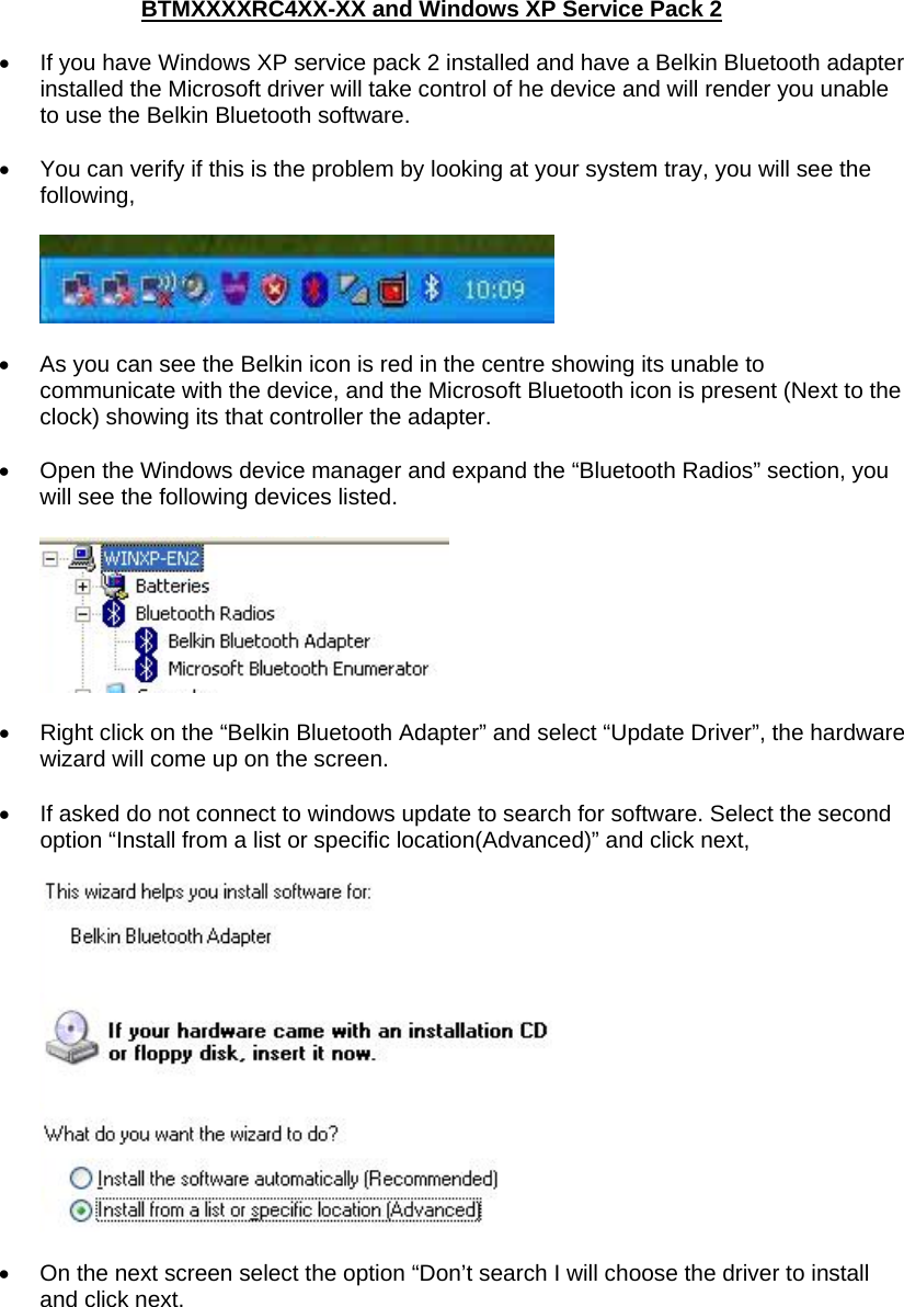 BTMXXXXRC4XX-XX and Windows XP Service Pack 2  •  If you have Windows XP service pack 2 installed and have a Belkin Bluetooth adapter installed the Microsoft driver will take control of he device and will render you unable to use the Belkin Bluetooth software.   •  You can verify if this is the problem by looking at your system tray, you will see the following,    •  As you can see the Belkin icon is red in the centre showing its unable to communicate with the device, and the Microsoft Bluetooth icon is present (Next to the clock) showing its that controller the adapter.  •  Open the Windows device manager and expand the “Bluetooth Radios” section, you will see the following devices listed.    •  Right click on the “Belkin Bluetooth Adapter” and select “Update Driver”, the hardware wizard will come up on the screen.  •  If asked do not connect to windows update to search for software. Select the second option “Install from a list or specific location(Advanced)” and click next,     •  On the next screen select the option “Don’t search I will choose the driver to install and click next.  