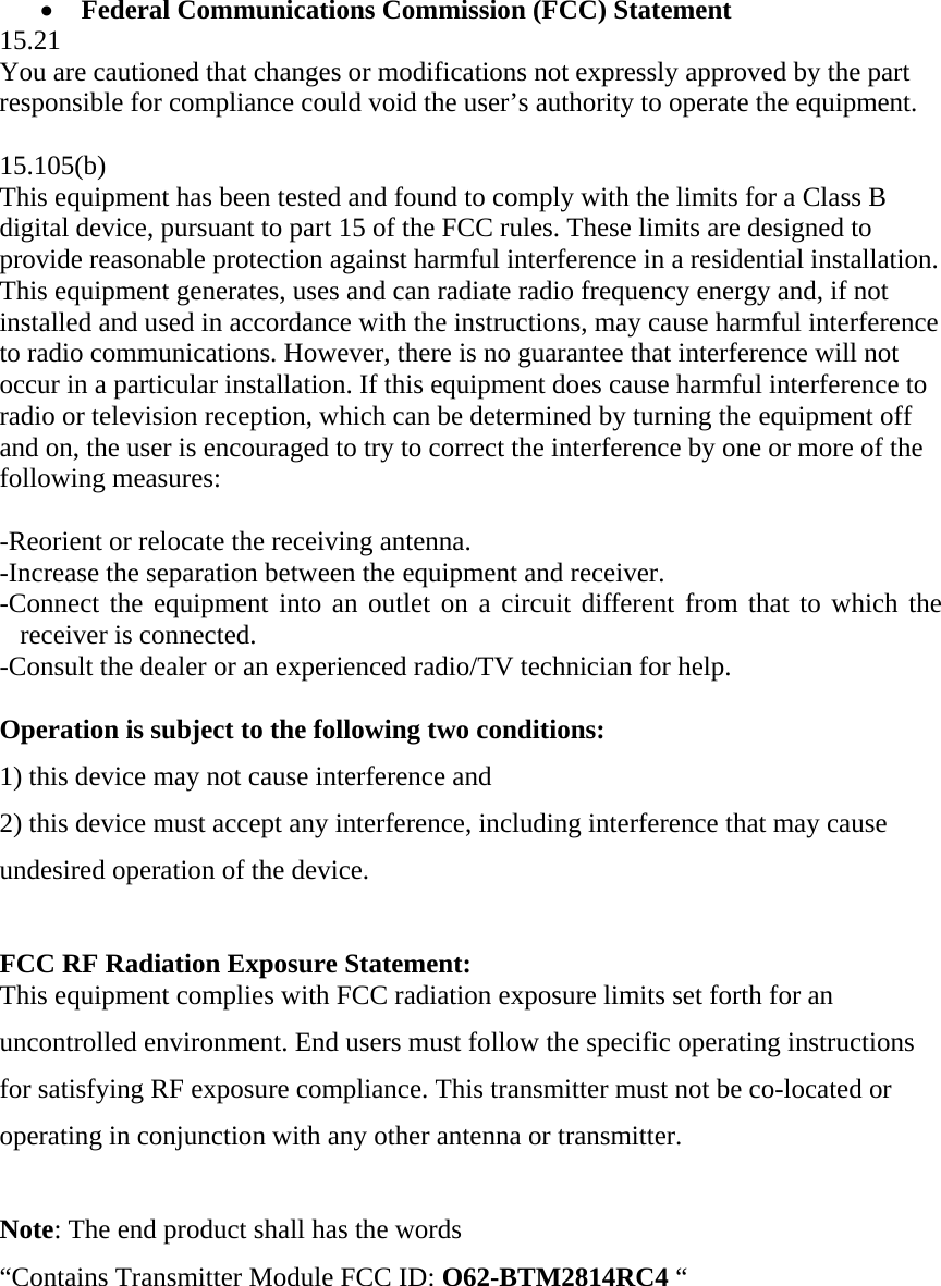 •  Federal Communications Commission (FCC) Statement 15.21 You are cautioned that changes or modifications not expressly approved by the part responsible for compliance could void the user’s authority to operate the equipment.  15.105(b) This equipment has been tested and found to comply with the limits for a Class B digital device, pursuant to part 15 of the FCC rules. These limits are designed to provide reasonable protection against harmful interference in a residential installation. This equipment generates, uses and can radiate radio frequency energy and, if not installed and used in accordance with the instructions, may cause harmful interference to radio communications. However, there is no guarantee that interference will not occur in a particular installation. If this equipment does cause harmful interference to radio or television reception, which can be determined by turning the equipment off and on, the user is encouraged to try to correct the interference by one or more of the following measures:   -Reorient or relocate the receiving antenna. -Increase the separation between the equipment and receiver. -Connect the equipment into an outlet on a circuit different from that to which the receiver is connected. -Consult the dealer or an experienced radio/TV technician for help.  Operation is subject to the following two conditions: 1) this device may not cause interference and 2) this device must accept any interference, including interference that may cause undesired operation of the device.  FCC RF Radiation Exposure Statement: This equipment complies with FCC radiation exposure limits set forth for an uncontrolled environment. End users must follow the specific operating instructions for satisfying RF exposure compliance. This transmitter must not be co-located or operating in conjunction with any other antenna or transmitter.   Note: The end product shall has the words  “Contains Transmitter Module FCC ID: O62-BTM2814RC4 “ 