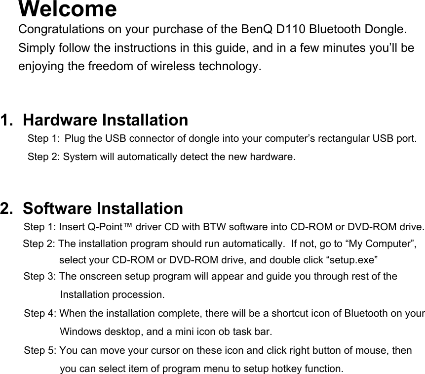 Welcome  Congratulations on your purchase of the BenQ D110 Bluetooth Dongle.  Simply follow the instructions in this guide, and in a few minutes you’ll be enjoying the freedom of wireless technology.    1.  Hardware Installation  Step 1:  Plug the USB connector of dongle into your computer’s rectangular USB port.   Step 2: System will automatically detect the new hardware.   2.  Software Installation  Step 1: Insert Q-Point™ driver CD with BTW software into CD-ROM or DVD-ROM drive. Step 2: The installation program should run automatically.  If not, go to “My Computer”, select your CD-ROM or DVD-ROM drive, and double click “setup.exe”  Step 3: The onscreen setup program will appear and guide you through rest of the   Installation procession. Step 4: When the installation complete, there will be a shortcut icon of Bluetooth on your Windows desktop, and a mini icon ob task bar. Step 5: You can move your cursor on these icon and click right button of mouse, then you can select item of program menu to setup hotkey function.              
