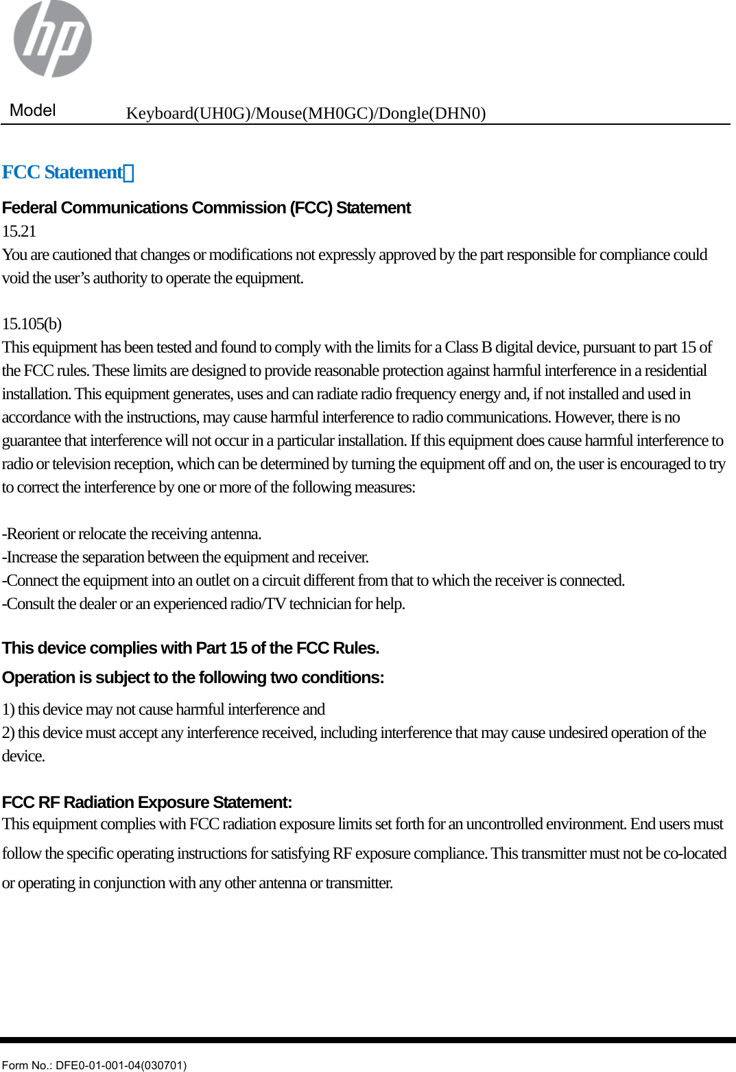  Model  Keyboard(UH0G)/Mouse(MH0GC)/Dongle(DHN0)   Form No.: DFE0-01-001-04(030701) FCC Statement： Federal Communications Commission (FCC) Statement 15.21 You are cautioned that changes or modifications not expressly approved by the part responsible for compliance could void the user’s authority to operate the equipment.  15.105(b) This equipment has been tested and found to comply with the limits for a Class B digital device, pursuant to part 15 of the FCC rules. These limits are designed to provide reasonable protection against harmful interference in a residential installation. This equipment generates, uses and can radiate radio frequency energy and, if not installed and used in accordance with the instructions, may cause harmful interference to radio communications. However, there is no guarantee that interference will not occur in a particular installation. If this equipment does cause harmful interference to radio or television reception, which can be determined by turning the equipment off and on, the user is encouraged to try to correct the interference by one or more of the following measures:  -Reorient or relocate the receiving antenna. -Increase the separation between the equipment and receiver. -Connect the equipment into an outlet on a circuit different from that to which the receiver is connected. -Consult the dealer or an experienced radio/TV technician for help.  This device complies with Part 15 of the FCC Rules.   Operation is subject to the following two conditions: 1) this device may not cause harmful interference and 2) this device must accept any interference received, including interference that may cause undesired operation of the device.  FCC RF Radiation Exposure Statement: This equipment complies with FCC radiation exposure limits set forth for an uncontrolled environment. End users must follow the specific operating instructions for satisfying RF exposure compliance. This transmitter must not be co-located or operating in conjunction with any other antenna or transmitter.