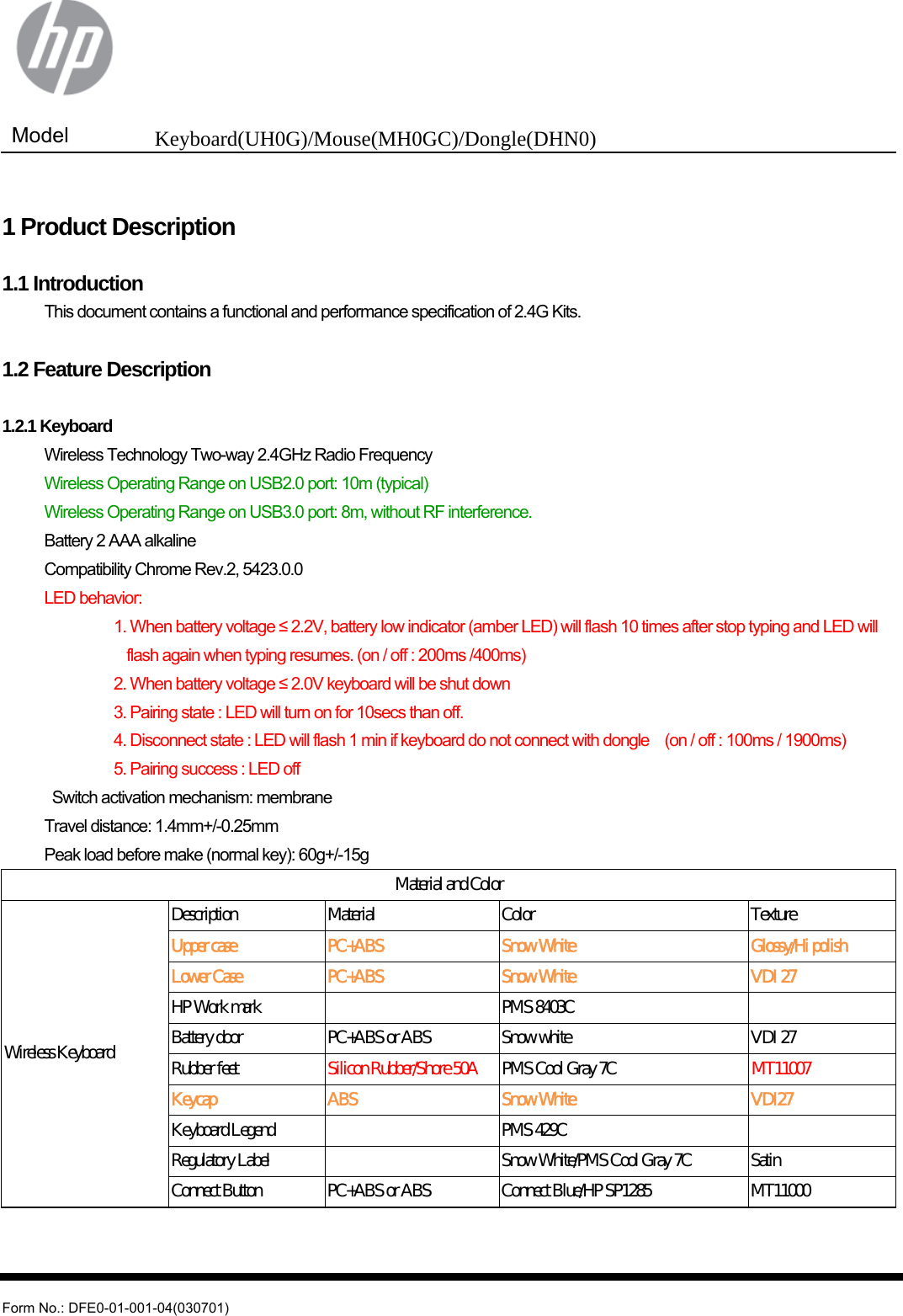  Model  Keyboard(UH0G)/Mouse(MH0GC)/Dongle(DHN0)   Form No.: DFE0-01-001-04(030701)  1 Product Description  1.1 Introduction   This document contains a functional and performance specification of 2.4G Kits.  1.2 Feature Description  1.2.1 Keyboard   Wireless Technology Two-way 2.4GHz Radio Frequency   Wireless Operating Range on USB2.0 port: 10m (typical)   Wireless Operating Range on USB3.0 port: 8m, without RF interference.   Battery 2 AAA alkaline   Compatibility Chrome Rev.2, 5423.0.0  LED behavior:            1. When battery voltage ≤ 2.2V, battery low indicator (amber LED) will flash 10 times after stop typing and LED will   flash again when typing resumes. (on / off : 200ms /400ms)            2. When battery voltage ≤ 2.0V keyboard will be shut down                       3. Pairing state : LED will turn on for 10secs than off.                     4. Disconnect state : LED will flash 1 min if keyboard do not connect with dongle    (on / off : 100ms / 1900ms)            5. Pairing success : LED off     Switch activation mechanism: membrane   Travel distance: 1.4mm+/-0.25mm  Peak load before make (normal key): 60g+/-15g Material and Color Wireless Keyboard Description  Material    Color  Texture Upper case  PC+ABS  Snow White  Glossy/Hi polish Lower Case  PC+ABS  Snow White  VDI 27 HP Work mark      PMS 8403C     Battery door  PC+ABS or ABS  Snow white  VDI 27 Rubber feet  Silicon Rubber/Shore 50A  PMS Cool Gray 7C  MT11007 Keycap  ABS  Snow White  VDI27 Keyboard Legend      PMS 429C     Regulatory Label      Snow White/PMS Cool Gray 7C  Satin Connect Button  PC+ABS or ABS  Connect Blue/HP SP1285  MT11000   