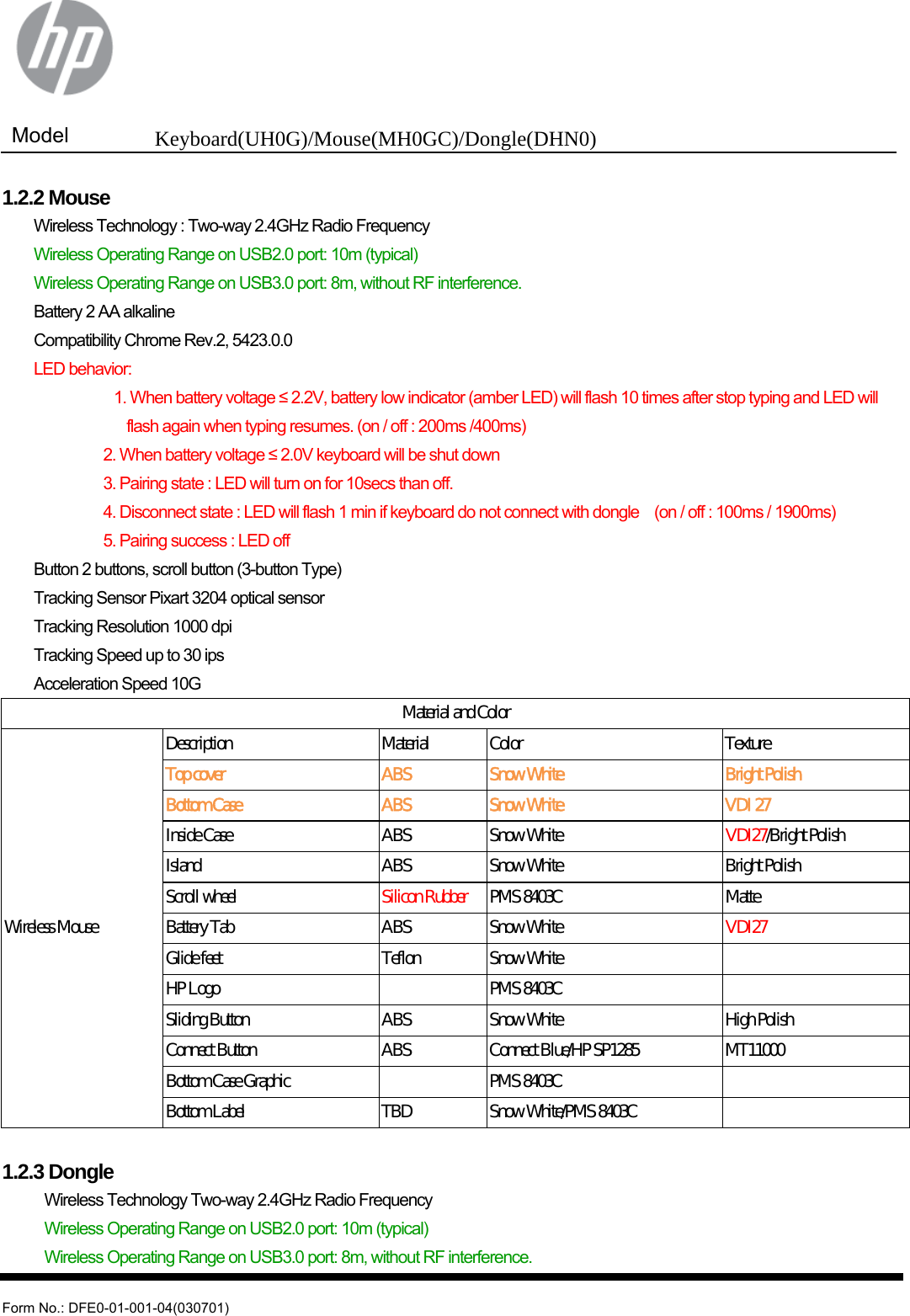  Model  Keyboard(UH0G)/Mouse(MH0GC)/Dongle(DHN0)   Form No.: DFE0-01-001-04(030701) 1.2.2 Mouse   Wireless Technology : Two-way 2.4GHz Radio Frequency   Wireless Operating Range on USB2.0 port: 10m (typical)   Wireless Operating Range on USB3.0 port: 8m, without RF interference.   Battery 2 AA alkaline   Compatibility Chrome Rev.2, 5423.0.0  LED behavior:            1. When battery voltage ≤ 2.2V, battery low indicator (amber LED) will flash 10 times after stop typing and LED will   flash again when typing resumes. (on / off : 200ms /400ms)            2. When battery voltage ≤ 2.0V keyboard will be shut down                       3. Pairing state : LED will turn on for 10secs than off.                     4. Disconnect state : LED will flash 1 min if keyboard do not connect with dongle    (on / off : 100ms / 1900ms)            5. Pairing success : LED off   Button 2 buttons, scroll button (3-button Type)   Tracking Sensor Pixart 3204 optical sensor   Tracking Resolution 1000 dpi   Tracking Speed up to 30 ips   Acceleration Speed 10G Material and Color Wireless Mouse Description  Material    Color  Texture Top cover  ABS  Snow White  Bright Polish Bottom Case  ABS  Snow White  VDI 27 Inside Case  ABS  Snow White  VDI27/Bright Polish Island  ABS  Snow White  Bright Polish Scroll wheel  Silicon Rubber  PMS 8403C  Matte Battery Tab  ABS  Snow White  VDI27 Glide feet  Teflon  Snow White     HP Logo      PMS 8403C     Sliding Button  ABS  Snow White  High Polish Connect Button  ABS  Connect Blue/HP SP1285  MT11000 Bottom Case Graphic      PMS 8403C     Bottom Label  TBD  Snow White/PMS 8403C      1.2.3 Dongle   Wireless Technology Two-way 2.4GHz Radio Frequency   Wireless Operating Range on USB2.0 port: 10m (typical)   Wireless Operating Range on USB3.0 port: 8m, without RF interference. 