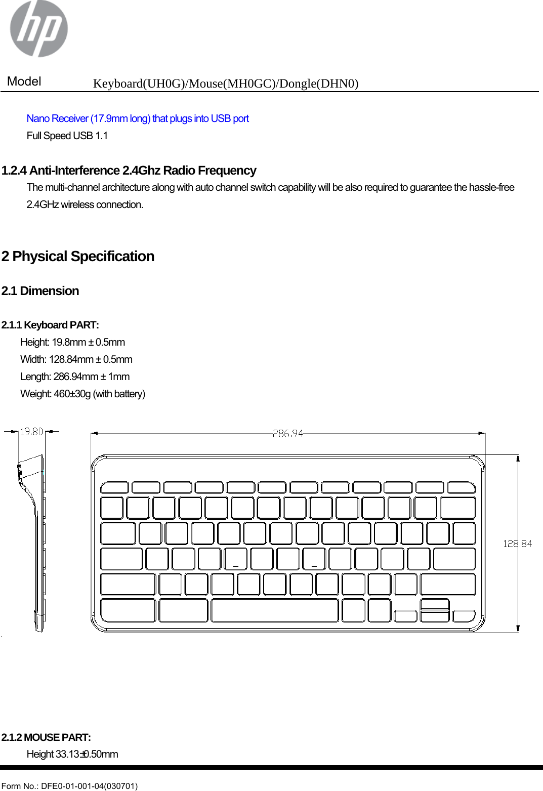  Model  Keyboard(UH0G)/Mouse(MH0GC)/Dongle(DHN0)   Form No.: DFE0-01-001-04(030701)   Nano Receiver (17.9mm long) that plugs into USB port   Full Speed USB 1.1  1.2.4 Anti-Interference 2.4Ghz Radio Frequency  The multi-channel architecture along with auto channel switch capability will be also required to guarantee the hassle-free 2.4GHz wireless connection.   2 Physical Specification  2.1 Dimension  2.1.1 Keyboard PART:   Height: 19.8mm ± 0.5mm   Width: 128.84mm ± 0.5mm   Length: 286.94mm ± 1mm  Weight: 460±30g (with battery)        2.1.2 MOUSE PART:  Height 33.13±0.50mm 