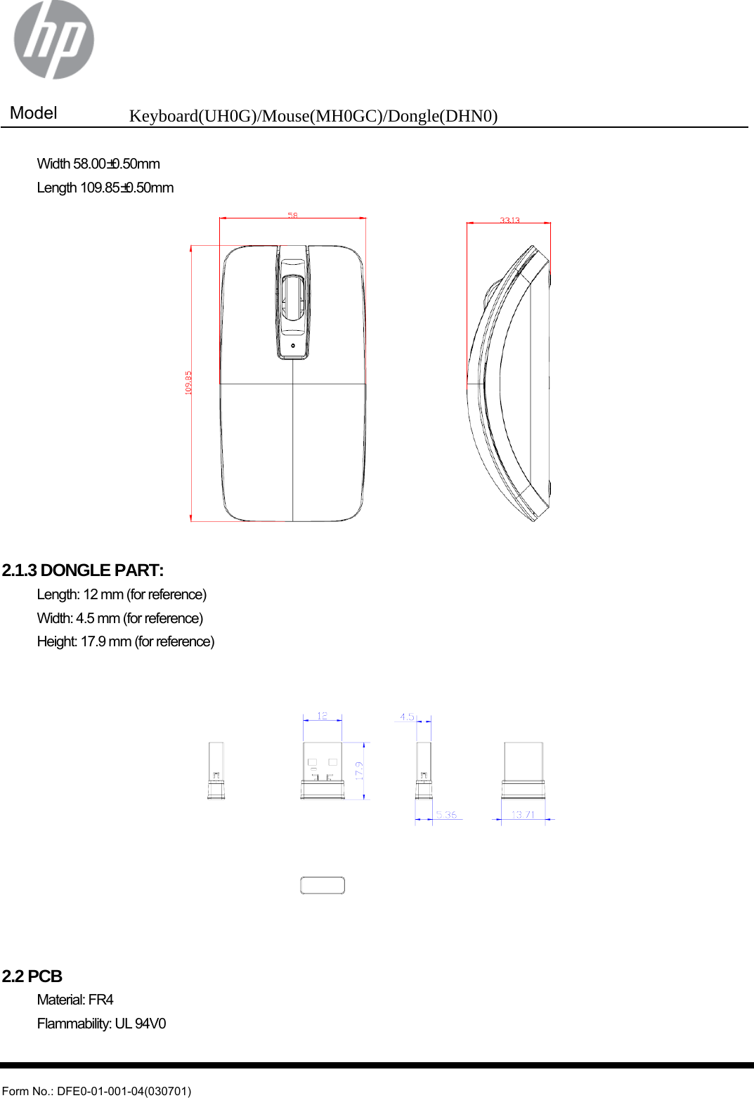  Model  Keyboard(UH0G)/Mouse(MH0GC)/Dongle(DHN0)   Form No.: DFE0-01-001-04(030701)  Width 58.00±0.50mm  Length 109.85±0.50mm   2.1.3 DONGLE PART:   Length: 12 mm (for reference)   Width: 4.5 mm (for reference)   Height: 17.9 mm (for reference)   2.2 PCB  Material: FR4   Flammability: UL 94V0  