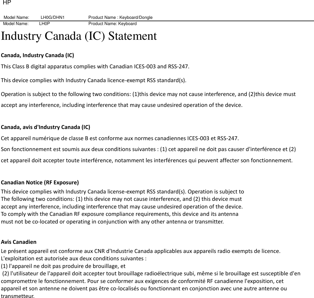 HP Model Name: LH0G/DHN1                   Product Name : Keyboard/Dongle     Model Name:          LH0P                                    Product Name: Keyboard Industry Canada (IC) Statement Canada, Industry Canada (IC) This Class B digital apparatus complies with Canadian ICES-003 and RSS-247. This device complies with Industry Canada licence-exempt RSS standard(s).   Operation is subject to the following two conditions: (1)this device may not cause interference, and (2)this device must accept any interference, including interference that may cause undesired operation of the device.  Canada, avis d&apos;Industry Canada (IC)   Cet appareil numérique de classe B est conforme aux normes canadiennes ICES-003 et RSS-247.   Son fonctionnement est soumis aux deux conditions suivantes : (1) cet appareil ne doit pas causer d&apos;interférence et (2) cet appareil doit accepter toute interférence, notamment les interférences qui peuvent affecter son fonctionnement.    Canadian Notice (RF Exposure) This device complies with Industry Canada license-exempt RSS standard(s). Operation is subject to   The following two conditions: (1) this device may not cause interference, and (2) this device must   accept any interference, including interference that may cause undesired operation of the device.   To comply with the Canadian RF exposure compliance requirements, this device and its antenna   must not be co-located or operating in conjunction with any other antenna or transmitter.    Avis Canadien   Le présent appareil est conforme aux CNR d&apos;Industrie Canada applicables aux appareils radio exempts de licence. L&apos;exploitation est autorisée aux deux conditions suivantes : (1) l&apos;appareil ne doit pas produire de brouillage, et    (2) l&apos;utilisateur de l&apos;appareil doit accepter tout brouillage radioélectrique subi, même si le brouillage est susceptible d&apos;en compromettre le fonctionnement. Pour se conformer aux exigences de conformité RF canadienne l&apos;exposition, cet appareil et son antenne ne doivent pas être co-localisés ou fonctionnant en conjonction avec une autre antenne ou transmetteur.   