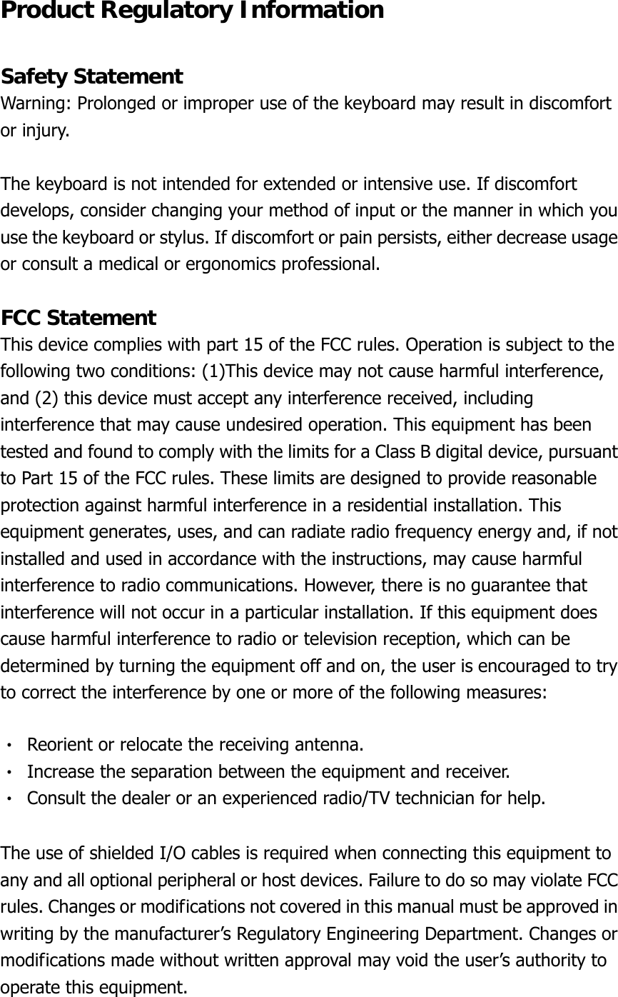 Product Regulatory Information  Safety Statement Warning: Prolonged or improper use of the keyboard may result in discomfort or injury.  The keyboard is not intended for extended or intensive use. If discomfort develops, consider changing your method of input or the manner in which you use the keyboard or stylus. If discomfort or pain persists, either decrease usage or consult a medical or ergonomics professional.  FCC Statement This device complies with part 15 of the FCC rules. Operation is subject to the following two conditions: (1)This device may not cause harmful interference, and (2) this device must accept any interference received, including interference that may cause undesired operation. This equipment has been tested and found to comply with the limits for a Class B digital device, pursuant to Part 15 of the FCC rules. These limits are designed to provide reasonable protection against harmful interference in a residential installation. This equipment generates, uses, and can radiate radio frequency energy and, if not installed and used in accordance with the instructions, may cause harmful interference to radio communications. However, there is no guarantee that interference will not occur in a particular installation. If this equipment does cause harmful interference to radio or television reception, which can be determined by turning the equipment off and on, the user is encouraged to try to correct the interference by one or more of the following measures:  ‧  Reorient or relocate the receiving antenna. ‧  Increase the separation between the equipment and receiver. ‧  Consult the dealer or an experienced radio/TV technician for help.  The use of shielded I/O cables is required when connecting this equipment to any and all optional peripheral or host devices. Failure to do so may violate FCC rules. Changes or modifications not covered in this manual must be approved in writing by the manufacturer’s Regulatory Engineering Department. Changes or modifications made without written approval may void the user’s authority to operate this equipment. 