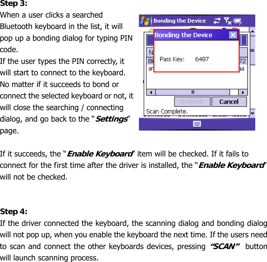 Step 3: When a user clicks a searched Bluetooth keyboard in the list, it will pop up a bonding dialog for typing PIN code. If the user types the PIN correctly, it will start to connect to the keyboard. No matter if it succeeds to bond or connect the selected keyboard or not, itwill close the searching / connecting dialog, and go back to the “Settings” page.   If it succeeds, the “Enable Keyboard” item will be checked. If it fails to connect for the first time after the driver is installed, the “Enable Keyboard” will not be checked.   Step 4: If the driver connected the keyboard, the scanning dialog and bonding dialog will not pop up, when you enable the keyboard the next time. If the users need to scan and connect the other keyboards devices, pressing “SCAN”  button will launch scanning process.                