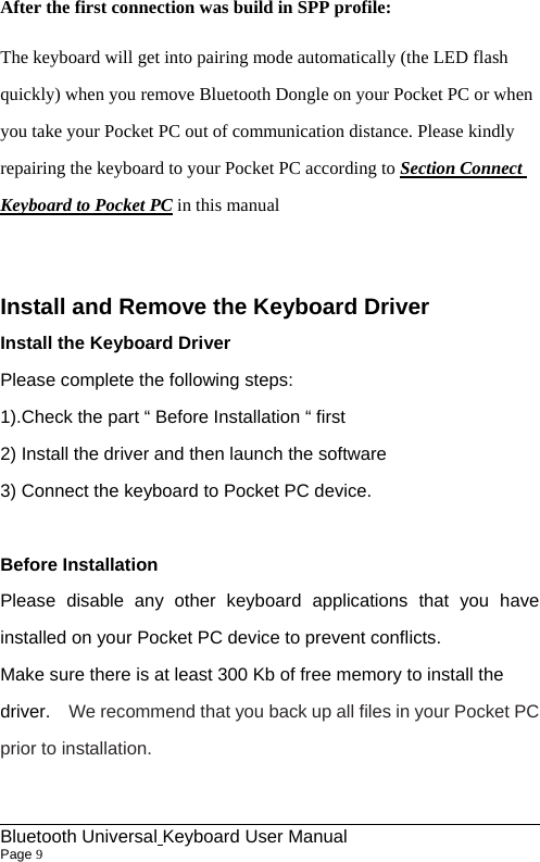                                                             Bluetooth Universal Keyboard User Manual                        Page 9    After the first connection was build in SPP profile: The keyboard will get into pairing mode automatically (the LED flash quickly) when you remove Bluetooth Dongle on your Pocket PC or when you take your Pocket PC out of communication distance. Please kindly repairing the keyboard to your Pocket PC according to Section Connect Keyboard to Pocket PC in this manual  Install and Remove the Keyboard Driver Install the Keyboard Driver Please complete the following steps: 1).Check the part “ Before Installation “ first   2) Install the driver and then launch the software 3) Connect the keyboard to Pocket PC device.  Before Installation Please disable any other keyboard applications that you have installed on your Pocket PC device to prevent conflicts.   Make sure there is at least 300 Kb of free memory to install the driver.  We recommend that you back up all files in your Pocket PC prior to installation.  