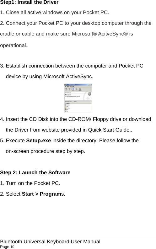 Step1: Install the Driver   1. Close all active windows on your Pocket PC. 2. Connect your Pocket PC to your desktop computer through the cradle or cable and make sure Microsoft® AcitveSync® is operational.  3. Establish connection between the computer and Pocket PC device by using Microsoft ActiveSync.    4. Insert the CD Disk into the CD-ROM/ Floppy drive or download the Driver from website provided in Quick Start Guide.. 5. Execute Setup.exe inside the directory. Please follow the on-screen procedure step by step.  Step 2: Launch the Software 1. Turn on the Pocket PC. 2. Select Start &gt; Programs.                                                             Bluetooth Universal Keyboard User Manual                        Page 10    