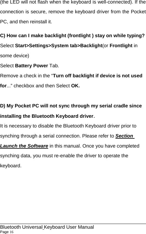                                                            Bluetooth Universal Keyboard User Manual                        Page 16    (the LED will not flash when the keyboard is well-connected). If the connection is secure, remove the keyboard driver from the Pocket PC, and then reinstall it. C) How can I make backlight (frontlight ) stay on while typing? Select Start&gt;Settings&gt;System tab&gt;Backlight(or Frontlight in some device) Select Battery Power Tab. Remove a check in the “Turn off backlight if device is not used for...” checkbox and then Select OK.  D) My Pocket PC will not sync through my serial cradle since installing the Bluetooth Keyboard driver. It is necessary to disable the Bluetooth Keyboard driver prior to synching through a serial connection. Please refer to Section Launch the Software in this manual. Once you have completed synching data, you must re-enable the driver to operate the keyboard.     
