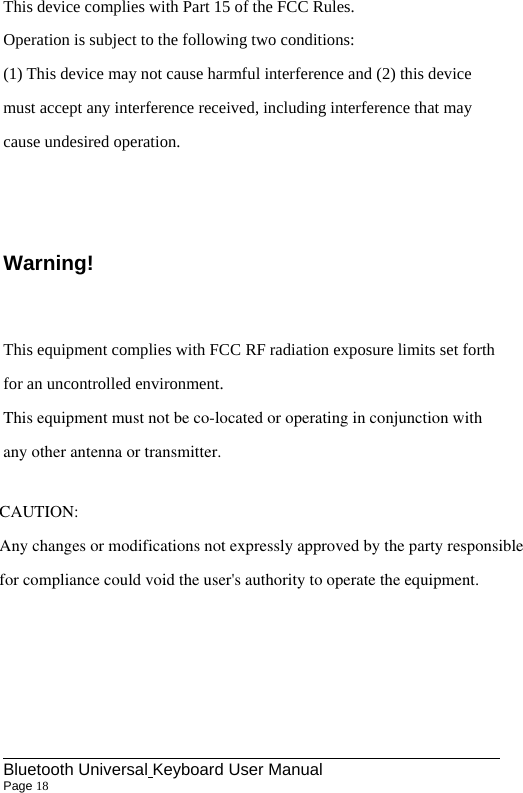                                                             Bluetooth Universal Keyboard User Manual                        Page 18    This device complies with Part 15 of the FCC Rules. Operation is subject to the following two conditions: (1) This device may not cause harmful interference and (2) this device must accept any interference received, including interference that may cause undesired operation.  Warning! This equipment complies with FCC RF radiation exposure limits set forth for an uncontrolled environment.This equipment must not be co-located or operating in conjunction withany other antenna or transmitter.   CAUTION:Any changes or modifications not expressly approved by the party responsible for compliance could void the user&apos;s authority to operate the equipment.