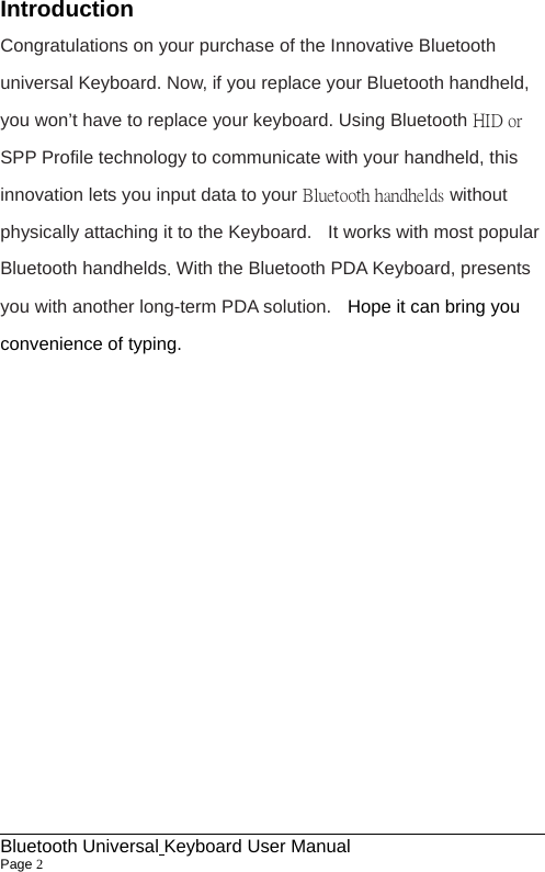                                                             Bluetooth Universal Keyboard User Manual                        Page 2    Introduction Congratulations on your purchase of the Innovative Bluetooth universal Keyboard. Now, if you replace your Bluetooth handheld, you won’t have to replace your keyboard. Using Bluetooth HID or SPP Profile technology to communicate with your handheld, this innovation lets you input data to your Bluetooth handhelds without physically attaching it to the Keyboard.    It works with most popular Bluetooth handhelds. With the Bluetooth PDA Keyboard, presents you with another long-term PDA solution.    Hope it can bring you convenience of typing.             