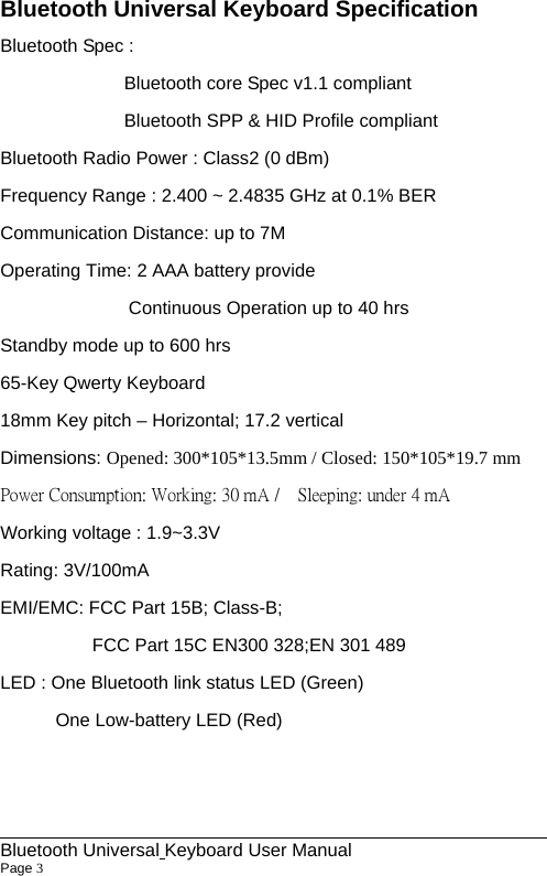                                                             Bluetooth Universal Keyboard User Manual                        Page 3    Bluetooth Universal Keyboard Specification Bluetooth Spec : Bluetooth core Spec v1.1 compliant Bluetooth SPP &amp; HID Profile compliant Bluetooth Radio Power : Class2 (0 dBm) Frequency Range : 2.400 ~ 2.4835 GHz at 0.1% BER Communication Distance: up to 7M Operating Time: 2 AAA battery provide                 Continuous Operation up to 40 hrs Standby mode up to 600 hrs 65-Key Qwerty Keyboard   18mm Key pitch – Horizontal; 17.2 vertical Dimensions: Opened: 300*105*13.5mm / Closed: 150*105*19.7 mm Power Consumption: Working: 30 mA /    Sleeping: under 4 mA Working voltage : 1.9~3.3V Rating: 3V/100mA EMI/EMC: FCC Part 15B; Class-B;           FCC Part 15C EN300 328;EN 301 489 LED : One Bluetooth link status LED (Green)       One Low-battery LED (Red)   