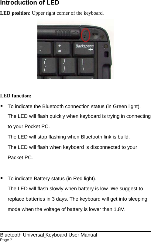 Introduction of LED LED position: Upper right corner of the keyboard.   LED function:    To indicate the Bluetooth connection status (in Green light). The LED will flash quickly when keyboard is trying in connecting to your Pocket PC. The LED will stop flashing when Bluetooth link is build.   The LED will flash when keyboard is disconnected to your Packet PC.   To indicate Battery status (in Red light). The LED will flash slowly when battery is low. We suggest to replace batteries in 3 days. The keyboard will get into sleeping mode when the voltage of battery is lower than 1.8V.                                                              Bluetooth Universal Keyboard User Manual                        Page 7    