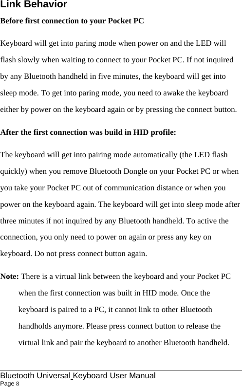                                                             Bluetooth Universal Keyboard User Manual                        Page 8    Link Behavior Before first connection to your Pocket PC Keyboard will get into paring mode when power on and the LED will flash slowly when waiting to connect to your Pocket PC. If not inquired by any Bluetooth handheld in five minutes, the keyboard will get into sleep mode. To get into paring mode, you need to awake the keyboard either by power on the keyboard again or by pressing the connect button. After the first connection was build in HID profile: The keyboard will get into pairing mode automatically (the LED flash quickly) when you remove Bluetooth Dongle on your Pocket PC or when you take your Pocket PC out of communication distance or when you power on the keyboard again. The keyboard will get into sleep mode after three minutes if not inquired by any Bluetooth handheld. To active the connection, you only need to power on again or press any key on keyboard. Do not press connect button again. Note: There is a virtual link between the keyboard and your Pocket PC when the first connection was built in HID mode. Once the keyboard is paired to a PC, it cannot link to other Bluetooth handholds anymore. Please press connect button to release the virtual link and pair the keyboard to another Bluetooth handheld. 