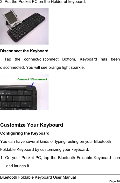                                                              Bluetooth Foldable Keyboard User Manual                        Page 10    3. Put the Pocket PC on the Holder of keyboard.  Disconnect the Keyboard   Tap the connect/disconnect Bottom, Keyboard has been disconnected. You will see orange light sparkle.   Customize Your Keyboard Configuring the Keyboard You can have several kinds of typing feeling on your Bluetooth Foldable Keyboard by customizing your keyboard: 1. On your Pocket PC, tap the Bluetooth Foldable Keyboard icon and launch it. 