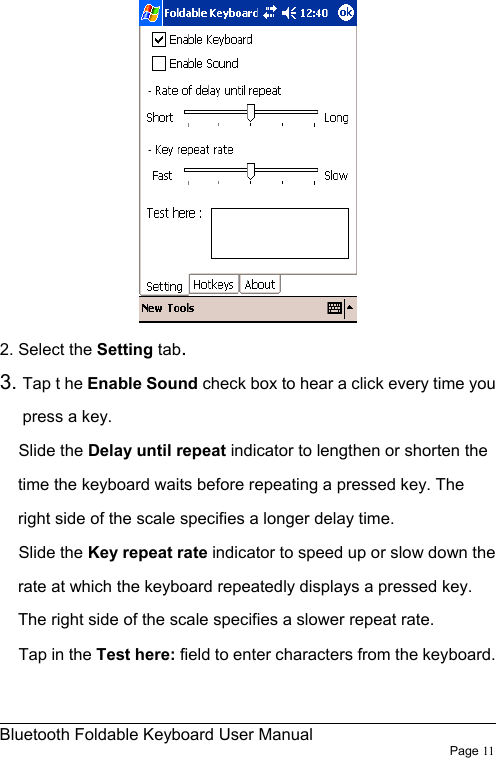                                                              Bluetooth Foldable Keyboard User Manual                        Page 11     2. Select the Setting tab. 3. Tap t he Enable Sound check box to hear a click every time you press a key. Slide the Delay until repeat indicator to lengthen or shorten the time the keyboard waits before repeating a pressed key. The right side of the scale specifies a longer delay time. Slide the Key repeat rate indicator to speed up or slow down the rate at which the keyboard repeatedly displays a pressed key. The right side of the scale specifies a slower repeat rate. Tap in the Test here: field to enter characters from the keyboard.  