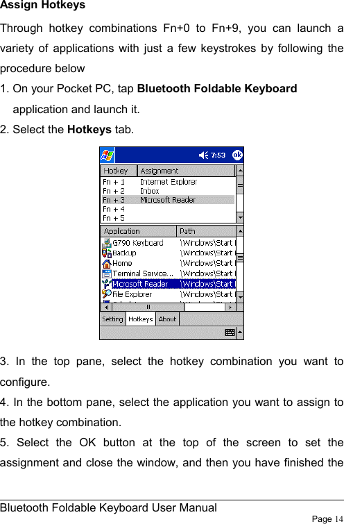                                                              Bluetooth Foldable Keyboard User Manual                        Page 14    Assign Hotkeys Through hotkey combinations Fn+0 to Fn+9, you can launch a variety of applications with just a few keystrokes by following the procedure below 1. On your Pocket PC, tap Bluetooth Foldable Keyboard application and launch it. 2. Select the Hotkeys tab.   3. In the top pane, select the hotkey combination you want to configure. 4. In the bottom pane, select the application you want to assign to the hotkey combination. 5. Select the OK button at the top of the screen to set the assignment and close the window, and then you have finished the 