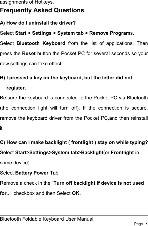                                                              Bluetooth Foldable Keyboard User Manual                        Page 15    assignments of Hotkeys. Frequently Asked Questions A) How do I uninstall the driver? Select Start &gt; Settings &gt; System tab &gt; Remove Programs.  Select Bluetooth Keyboard from the list of applications. Then press the Reset button the Pocket PC for several seconds so your new settings can take effect. B) I pressed a key on the keyboard, but the letter did not register. Be sure the keyboard is connected to the Pocket PC via Bluetooth (the connection light will turn off). If the connection is secure, remove the keyboard driver from the Pocket PC,and then reinstall it. C) How can I make backlight ( frontlight ) stay on while typing? Select Start&gt;Settings&gt;System tab&gt;Backlight(or Frontlight in some device) Select Battery Power Tab. Remove a check in the “Turn off backlight if device is not used for...” checkbox and then Select OK.  