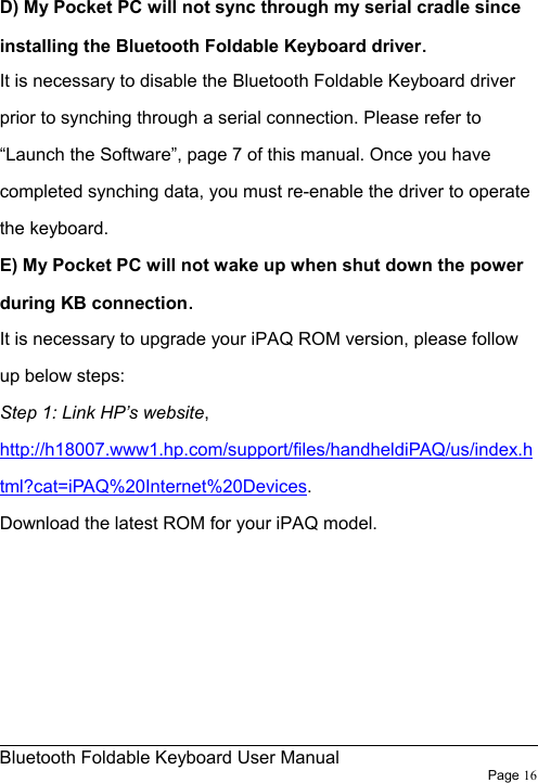                                                              Bluetooth Foldable Keyboard User Manual                        Page 16     D) My Pocket PC will not sync through my serial cradle since installing the Bluetooth Foldable Keyboard driver. It is necessary to disable the Bluetooth Foldable Keyboard driver prior to synching through a serial connection. Please refer to “Launch the Software”, page 7 of this manual. Once you have completed synching data, you must re-enable the driver to operate the keyboard. E) My Pocket PC will not wake up when shut down the power during KB connection. It is necessary to upgrade your iPAQ ROM version, please follow up below steps: Step 1: Link HP’s website, http://h18007.www1.hp.com/support/files/handheldiPAQ/us/index.html?cat=iPAQ%20Internet%20Devices. Download the latest ROM for your iPAQ model. 