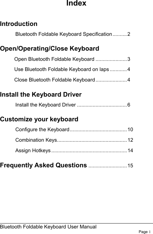                                                              Bluetooth Foldable Keyboard User Manual                        Page 1    Index  Introduction Bluetooth Foldable Keyboard Specification..........2 Open/Operating/Close Keyboard Open Bluetooth Foldable Keyboard ......................3 Use Bluetooth Foldable Keyboard on laps ............4 Close Bluetooth Foldable Keyboard......................4 Install the Keyboard Driver Install the Keyboard Driver ...................................6 Customize your keyboard   Configure the Keyboard........................................10 Combination Keys.................................................12 Assign Hotkeys.....................................................14 Frequently Asked Questions ........................... 15 