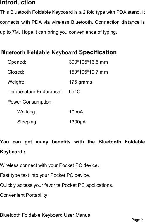                                                              Bluetooth Foldable Keyboard User Manual                        Page 2    Introduction This Bluetooth Foldable Keyboard is a 2 fold type with PDA stand. It connects with PDA via wireless Bluetooth. Connection distance is up to 7M. Hope it can bring you convenience of typing.  Bluetooth Foldable Keyboard Specification Opened:       300*105*13.5 mm Closed:     150*105*19.7 mm Weight:      175 grams Temperature Endurance:    65。C Power Consumption:    Working:     10 mA   Sleeping:      1300µA  You can get many benefits with the Bluetooth Foldable Keyboard : Wireless connect with your Pocket PC device. Fast type text into your Pocket PC device. Quickly access your favorite Pocket PC applications. Convenient Portability. 