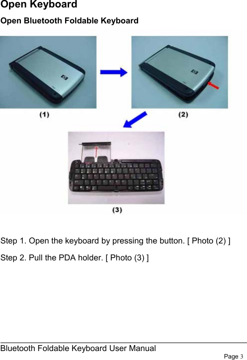                                                              Bluetooth Foldable Keyboard User Manual                        Page 3     Open Keyboard Open Bluetooth Foldable Keyboard   Step 1. Open the keyboard by pressing the button. [ Photo (2) ] Step 2. Pull the PDA holder. [ Photo (3) ]     