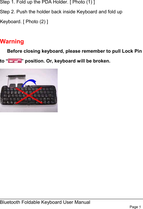                                                              Bluetooth Foldable Keyboard User Manual                        Page 5     Step 1. Fold up the PDA Holder. [ Photo (1) ] Step 2. Push the holder back inside Keyboard and fold up Keyboard. [ Photo (2) ]  Warning     Before closing keyboard, please remember to pull Lock Pin to “ ” position. Or, keyboard will be broken.    
