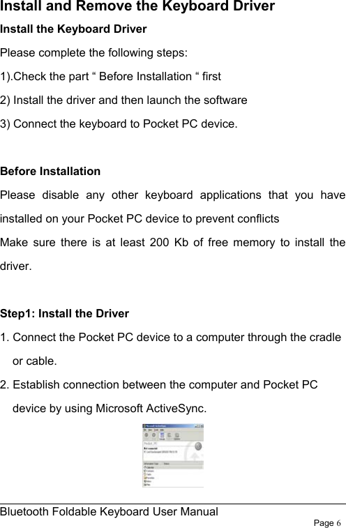                                                              Bluetooth Foldable Keyboard User Manual                        Page 6    Install and Remove the Keyboard Driver Install the Keyboard Driver Please complete the following steps: 1).Check the part “ Before Installation “ first   2) Install the driver and then launch the software 3) Connect the keyboard to Pocket PC device.  Before Installation Please disable any other keyboard applications that you have installed on your Pocket PC device to prevent conflicts   Make sure there is at least 200 Kb of free memory to install the driver.  Step1: Install the Driver   1. Connect the Pocket PC device to a computer through the cradle or cable. 2. Establish connection between the computer and Pocket PC device by using Microsoft ActiveSync.    