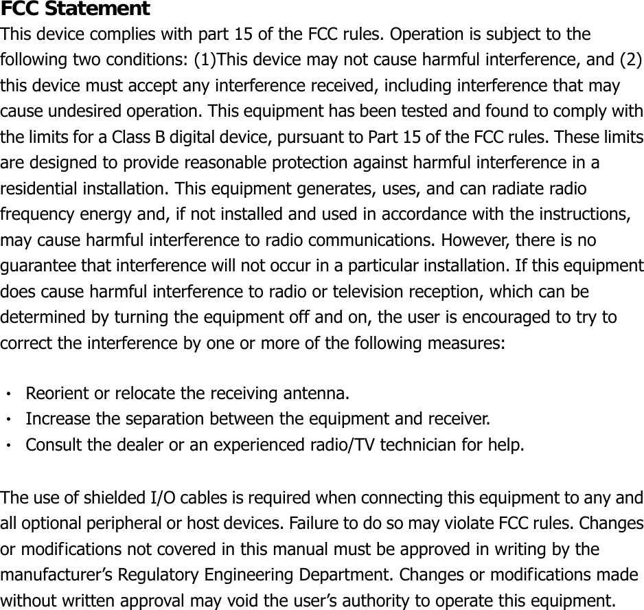 FCC Statement This device complies with part 15 of the FCC rules. Operation is subject to the following two conditions: (1)This device may not cause harmful interference, and (2) this device must accept any interference received, including interference that may cause undesired operation. This equipment has been tested and found to comply with the limits for a Class B digital device, pursuant to Part 15 of the FCC rules. These limits are designed to provide reasonable protection against harmful interference in a residential installation. This equipment generates, uses, and can radiate radio frequency energy and, if not installed and used in accordance with the instructions, may cause harmful interference to radio communications. However, there is no guarantee that interference will not occur in a particular installation. If this equipment does cause harmful interference to radio or television reception, which can be determined by turning the equipment off and on, the user is encouraged to try to correct the interference by one or more of the following measures:  ‧  Reorient or relocate the receiving antenna. ‧  Increase the separation between the equipment and receiver. ‧  Consult the dealer or an experienced radio/TV technician for help.  The use of shielded I/O cables is required when connecting this equipment to any and all optional peripheral or host devices. Failure to do so may violate FCC rules. Changes or modifications not covered in this manual must be approved in writing by the manufacturer’s Regulatory Engineering Department. Changes or modifications made without written approval may void the user’s authority to operate this equipment. 