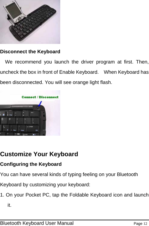  Disconnect the Keyboard We recommend you launch the driver program at first. Then, uncheck the box in front of Enable Keyboard.    When Keyboard has been disconnected. You will see orange light flash.   Customize Your Keyboard Configuring the Keyboard You can have several kinds of typing feeling on your Bluetooth Keyboard by customizing your keyboard: 1. On your Pocket PC, tap the Foldable Keyboard icon and launch it.                                                              Bluetooth Keyboard User Manual                        Page 12    